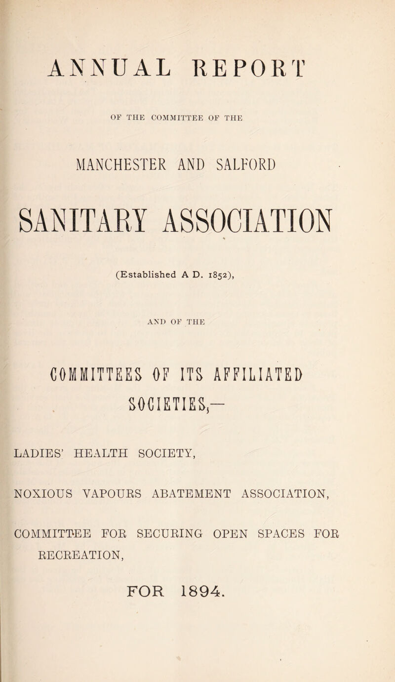 ANNUAL REPORT OF THE COMMITTEE OF THE MANCHESTER AND SALFORD SANITARY ASSOCIATION 4k (Established A D. 1852), AND OF THE COMMITTEES OF ITS AFFILIATED SOCIETIES,— LADIES’ HEALTH SOCIETY, NOXIOUS VAPOURS ABATEMENT ASSOCIATION, COMMITTEE FOR SECURING OPEN SPACES FOR RECREATION, FOR 1894.