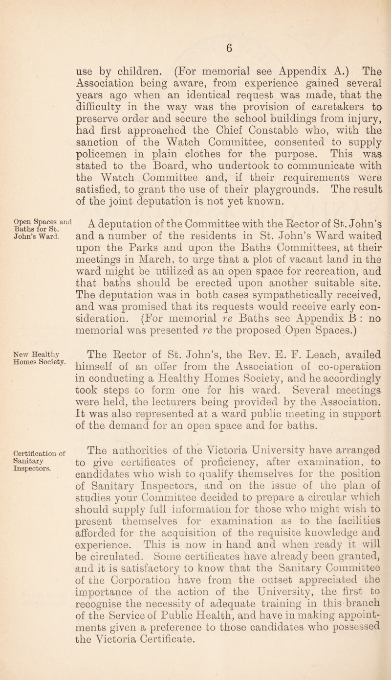 Open Spaces and Baths for St. John’s Ward. New Healthy Homes Society. Certification of Sanitary Inspectors. use by children. (For memorial see Appendix A.) The Association being aware, from experience gained several years ago when an identical request was made, that the difficulty in the way was the provision of caretakers to preserve order and secure the school buildings from injury, had first approached the Chief Constable who, with the sanction of the Watch Committee, consented to supply policemen in plain clothes for the purpose. This was stated to the Board, who undertook to communicate with the Watch Committee and, if their requirements were satisfied, to grant the use of their playgrounds. The result of the joint deputation is not yet known. A deputation of the Committee with the Rector of St. John’s and a number of the residents in St. John’s Ward waited upon the Parks and upon the Baths Committees, at their meetings in March, to urge that a plot of vacant land in the ward might be utilized as an open space for recreation, and that baths should be erected upon another suitable site. The deputation was in both cases sympathetically received, and was promised that its requests would receive early con¬ sideration. (For memorial re Baths see Appendix B : no memorial was presented re the proposed Open Spaces.) The Rector of St. John’s, the Rev. E. F. Leach, availed himself of an offer from the Association of co-operation in conducting a Healthy Homes Society, and he accordingly took steps to form one for his ward. Several meetings were held, the lecturers being provided by the Association. It was also represented at a ward public meeting in support of the demand for an open space and for baths. The authorities of the Victoria University have arranged to give certificates of proficiency, after examination, to candidates who wish to qualify themselves for the position of Sanitary Inspectors, and on the issue of the plan of studies your Committee decided to prepare a circular which should supply full information for those who might wish to present themselves for examination as to the facilities afforded for the acquisition of the requisite knowledge and experience. This is now in hand and when ready it will be circulated. Some certificates have already been granted, and it is satisfactory to know that the Sanitary Committee of the Corporation have from the outset appreciated the importance of the action of the University, the first to recognise the necessity of adequate training in this branch of the Service of Public Health, and have in making appoint¬ ments given a preference to those candidates who possessed the Victoria Certificate.