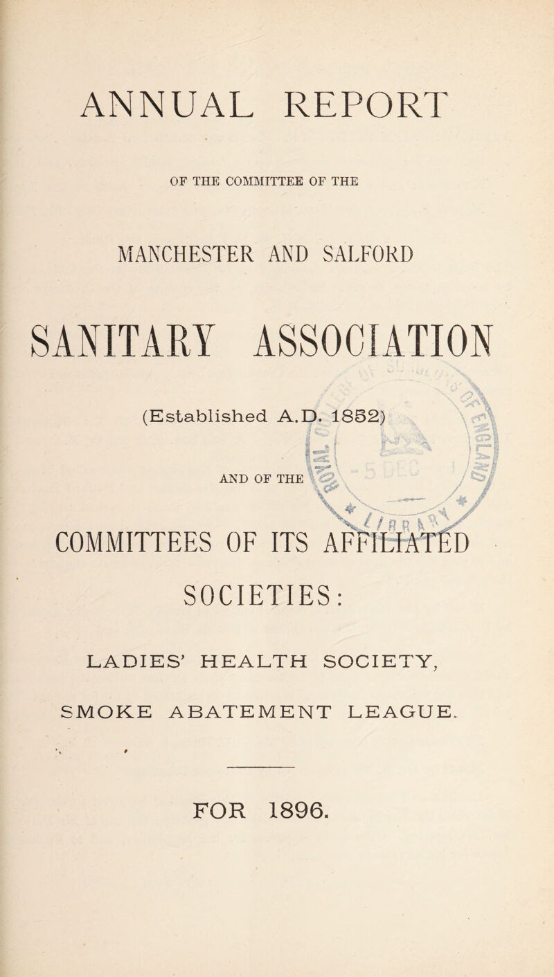 ANNUAL REPORT OF THE COMMITTEE OF THE MANCHESTER AND SALFORD SANITARY ASSOCIATION (Established A. AND OF THE COMMITTEES OF SOCIETIES: LADIES’ HEALTH SOCIETY, SMOKE ABATEMENT LEAGUE. * FOR 1896.