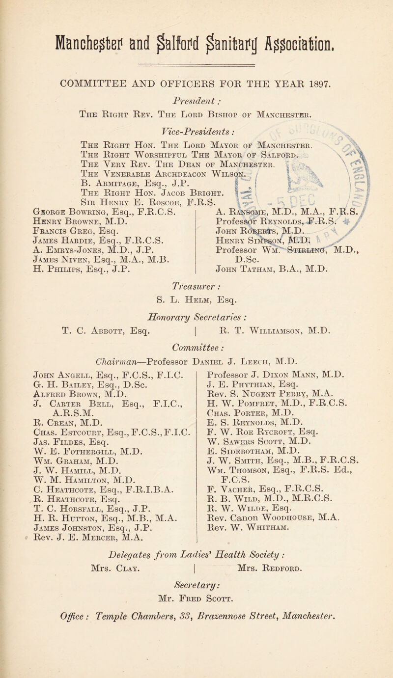 Manchegta1 and ffolfoPd ^anitapij Association. COMMITTEE AND OFFICERS FOR THE YEAR 1897. President : The Right Rev. The Lord Bishop of Manchester. Vice-Presidents: The Right Hon. The Lord Mayor of Manchester. The Right Worshipful The Mayor of Salford. The Very Rev. The Dean of Manchester, j The Venerable Archdeacon Wilson. / B. Armitage, Esq., J.P. The Right Hon. Jacob Bright. 1 , Sir Henry E. Roscoe, F.R.S. George Bowring, Esq., F.R.C.S. Henry Browne, M.D. Francis Greg, Esq. James Hardie, Esq., F.R.C.S. A. Emrys-Jones, M.D., J.P. James Niven, Esq., M.A., M.B. H. Philips, Esq., J.P. A. Ransome, M.D., M.A., F.R.S. Professor Reynolds, F.R.S. John Roberts, M.D. Henry Sim'p&on, M.D. Professor Wm.’ Stirling, M.D., D.Sc. John Tatham, B.A., M.D. Treasurer : S. L. Helm, Esq. Honorary Secretaries : T. C. Abbott, Esq. | R. T. Williamson, M.D. Committee: Chairman—Professor Daniel J. Leech, M.D. John Angell, Esq., F.C.S., F.I.C. G. H. Bailey, Esq., D.Sc. Alfred Brown, M.D. J. Carter Bell, Esq., F.I.C., A.R.S.M. R. Crean, M.D. Chas. Estcourt, Esq., F.C.S.,F.I.C. Jas. Fildes, Esq. W. E. Fothergill, M.D. Wm. Graham, M.D. J. W. Hamill, M.D. W. M. Hamilton, M.D. C. Heathcote, Esq., F.R.I.B.A. R. Heathcote, Esq. T. C. Horsfall, Esq., J.P. H. R. Hutton, Esq., M.B., M.A. James Johnston, Esq., J.P. Rev. J. E. Mercer, M.A. Professor J. Dixon Mann, M.D. J. E. Phythian, Esq. Rev. S. Nugent Perry, M.A. H. W. Pomfret, M.D., F.R.C.S. Chas. Porter, M.D. E. S. Reynolds, M.D. F. W. Roe Rycroft, Esq. W. Sawers Scott, M.D. E. SlDEBOTHAM, M.D. J. W. Smith, Esq., M.B., F.R.C.S. Wm. Thomson, Esq., F.R.S. Ed., F.C.S. F. Vacher, Esq., F.R.C.S. R. B. Wild, M.D., M.R.C.S. R. W. Wilde, Esq. Rev. Canon Woodhouse, M.A. Rev. W. Whitham. Delegates from Ladies’ Health Society : Mrs. Clay. | Mrs. Bedford. Secretary: Mr. Fred Scott. Office: Temple Chambers, 33, Brazennose Street, Manchester.