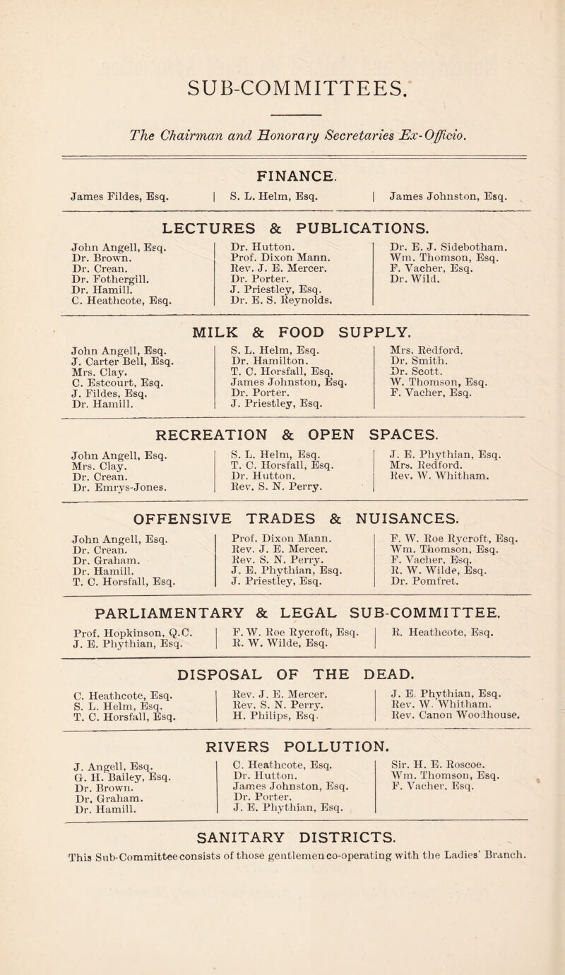 SUB-COMMITTEES The Chairman and Honorary Secretaries Ex-Officio. James Fildes, Esq. FINANCE. S. L. Helm, Esq. James Johnston, Esq. LECTURES & PUBLICATIONS. John Angell, Esq. Dr. Hutton. Dr. E. J. Sidebotham. Dr. Brown. Prof. Dixon Mann. Wm. Thomson, Esq. Dr. Crean. Rev. J. E. Mercer. F. Vacher, Esq. Dr. Fothergill. Dr. Porter. Dr. Wild. Dr. Hamill. J. Priestley, Esq. C. Heathcote, Esq. Dr. E. S. Reynolds. MILK & FOOD SUPPLY. John Angell, Esq. J. Carter Bell, Esq. Mrs. Clay. C. Estcourt, Esq. J. Fildes, Esq. Dr. Hamill. S. L. Helm, Esq. Dr. Hamilton. T. C. Horsfall, Esq. James Johnston, Esq. Dr. Porter. J. Priestley, Esq. Mrs. Redford. Dr. Smith. Dr. Scott. W. Thomson, Esq F. Yaclier, Esq. RECREATION & OPEN SPACES. John Angell, Esq. Mrs. Clay. Dr. Crean. Dr. Emrys-Jones. S. L. Helm, Esq. T. C. Horsfall, Esq. Dr. Hutton. Rev. S. N. Perry. J. E. Phythian, Esq. Mrs. Redford. Rev. W. Whitham. OFFENSIVE TRADES & NUISANCES. John Angell, Esq. Dr. Crean. Dr. Graham. Dr. Hamill. T. 0. Horsfall, Esq. Prof. Dixon Mann. Rev. J. E. Mercer. Rev. S. N. Perry. J. E. Phythian, Esq. J. Priestley, Esq. F. W. Roe Rycroft, Esq. Wm. Thomson, Esq. F. Vacher. Esq. R. W. Wilde, Esq. Dr. Pomfret. PARLIAMENTARY & LEGAL SUB-COMMITTEE. Prof. Hopkinson, Q.C. J. E. Phythian, Esq. F. W. Roe Rycroft, Esq. R. W. Wilde, Esq. R. Heathcote, Esq. DISPOSAL OF THE DEAD. C. Heathcote, Esq. S. L. Helm, Esq. T. C. Horsfall, Esq. Rev. J. E. Mercer. Rev. S. N. Perry. H. Philips, Esq. J. E. Phythian, Esq. Rev. W. Whitham. Rev. Canon Woodhouse. RIVERS POLLUTION. J. Angell, Esq. G. H. Bailey, Esq. Dr. Brown. Dr. Graham. Dr. Hamill. C. Heathcote, Esq. Dr. Hutton. James Johnston, Esq. Dr. Porter. J. E. Phythian, Esq. Sir. H. E. Roscoe. Wm. Thomson, Esq. F. Vacher, Esq. SANITARY DISTRICTS. This Sub-Committee consists of those gentlemen co-operating with the Ladies’ Branch.