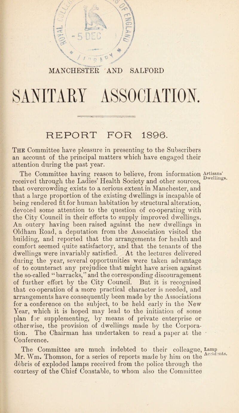 MANCHESTER AND SALFORD SANITARY ASSOCIATION. REPORT FOR 1896. The Committee have pleasure in presenting to the Subscribers an account of the principal matters which have engaged their attention during the past year. The Committee having reason to believe, from information Artisans’ received through the Ladies’ Health Society and other sources, Dsvellmgs* that overcrowding exists to a serious extent in Manchester, and that a large proportion of the existing dwellings is incapable of being rendered fit for human habitation by structural alteration, devoted some attention to the question of co-operating with the City Council in their efforts to supply improved dwellings. An outcry having been raised against the new dwellings in Oldham Road, a deputation from the Association visited the building, and reported that the arrangements for health and comfort seemed quite satisfactory, and that the tenants of the dwellings were invariably satisfied. At the lectures delivered during the year, several opportunities were taken advantage of to counteract any prejudice that might have arisen against the so-called “barracks,” and the corresponding discouragement of further effort by the City Council. But it is recognised that co-operation of a more practical character is needed, and arrangements have consequently been made by the Associations for a conference on the subject, to be held early in the New Year, which it is hoped may lead to the initiation of some plan for supplementing, by means of private enterprise or otherwise, the provision of dwellings made by the Corpora¬ tion. The Chairman has undertaken to read a paper at the • Conference. The Committee are much indebted to their colleague, Lamp Mr. Wm. Thomson, for a series of reports made by him on the At KLn b‘ debris of exploded lamps received from the police through the courtesy of the Chief Constable, to whom also the Committee