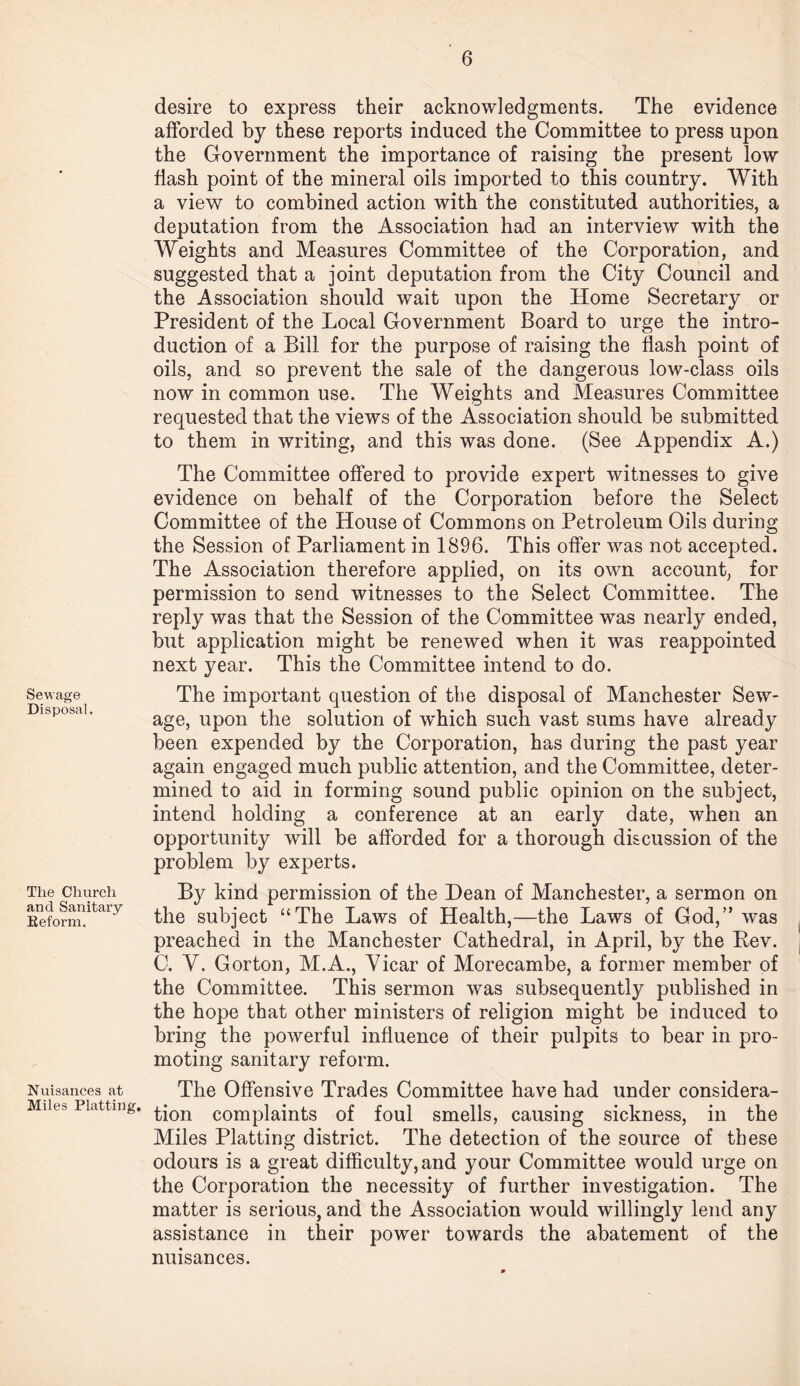 Sewage Disposal. Tlie Church and Sanitary Reform. Nuisances at Miles Platting. desire to express their acknowledgments. The evidence afforded by these reports induced the Committee to press upon the Government the importance of raising the present low flash point of the mineral oils imported to this country. With a view to combined action with the constituted authorities, a deputation from the Association had an interview with the Weights and Measures Committee of the Corporation, and suggested that a joint deputation from the City Council and the Association should wait upon the Home Secretary or President of the Local Government Board to urge the intro¬ duction of a Bill for the purpose of raising the flash point of oils, and so prevent the sale of the dangerous low-class oils now in common use. The Weights and Measures Committee requested that the views of the Association should be submitted to them in writing, and this was done. (See Appendix A.) The Committee offered to provide expert witnesses to give evidence on behalf of the Corporation before the Select Committee of the House of Commons on Petroleum Oils during the Session of Parliament in 1896. This offer was not accepted. The Association therefore applied, on its own account, for permission to send witnesses to the Select Committee. The reply was that the Session of the Committee was nearly ended, but application might be renewed when it was reappointed next year. This the Committee intend to do. The important question of the disposal of Manchester Sew¬ age, upon the solution of which such vast sums have already been expended by the Corporation, has during the past year again engaged much public attention, and the Committee, deter¬ mined to aid in forming sound public opinion on the subject, intend holding a conference at an early date, when an opportunity will be afforded for a thorough discussion of the problem by experts. By kind permission of the Dean of Manchester, a sermon on the subject “The Laws of Health,—the Laws of God,” was preached in the Manchester Cathedral, in April, by the Lev. C. V. Gorton, M.A., Vicar of Morecambe, a former member of the Committee. This sermon was subsequently published in the hope that other ministers of religion might be induced to bring the powerful influence of their pulpits to bear in pro¬ moting sanitary reform. The Offensive Trades Committee have had under considera¬ tion complaints of foul smells, causing sickness, in the Miles Platting district. The detection of the source of these odours is a great difficulty, and your Committee would urge on the Corporation the necessity of further investigation. The matter is serious, and the Association would willingly lend any assistance in their power towards the abatement of the nuisances.