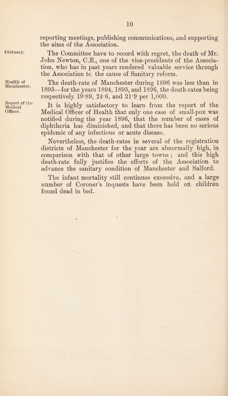 Obituary. Health of Manchester. Report of the Medical Officer. reporting meetings, publishing communications, and supporting the aims of the Association. The Committee have to record with regret, the death of Mr. John Newton, C.E., one of the vice-presidents of the Associa¬ tion, who has in past years rendered valuable service through the Association to the cause of Sanitary reform. The death-rate of Manchester during 1896 was less than in 1895—for the years 1894, 1895, and 1896, the death-rates being respectively 19-89, 24-6, and 2T9 per 1,000. It is highly satisfactory to learn from the report of the Medical Officer of Health that only one case of small-pox was notified during the year 1896, that the number of cases of diphtheria has diminished, and that there has been no serious epidemic of any infectious or acute disease. Nevertheless, the death-rates in several of the registration districts of Manchester for the year are abnormally high, in comparison with that of other large towns ; and this high death-rate fully justifies the efforts of the Association to advance the sanitary condition of Manchester and Salford. The infant mortality still continues excessive, and a large number of Coroner’s inquests have been held on children found dead in bed.