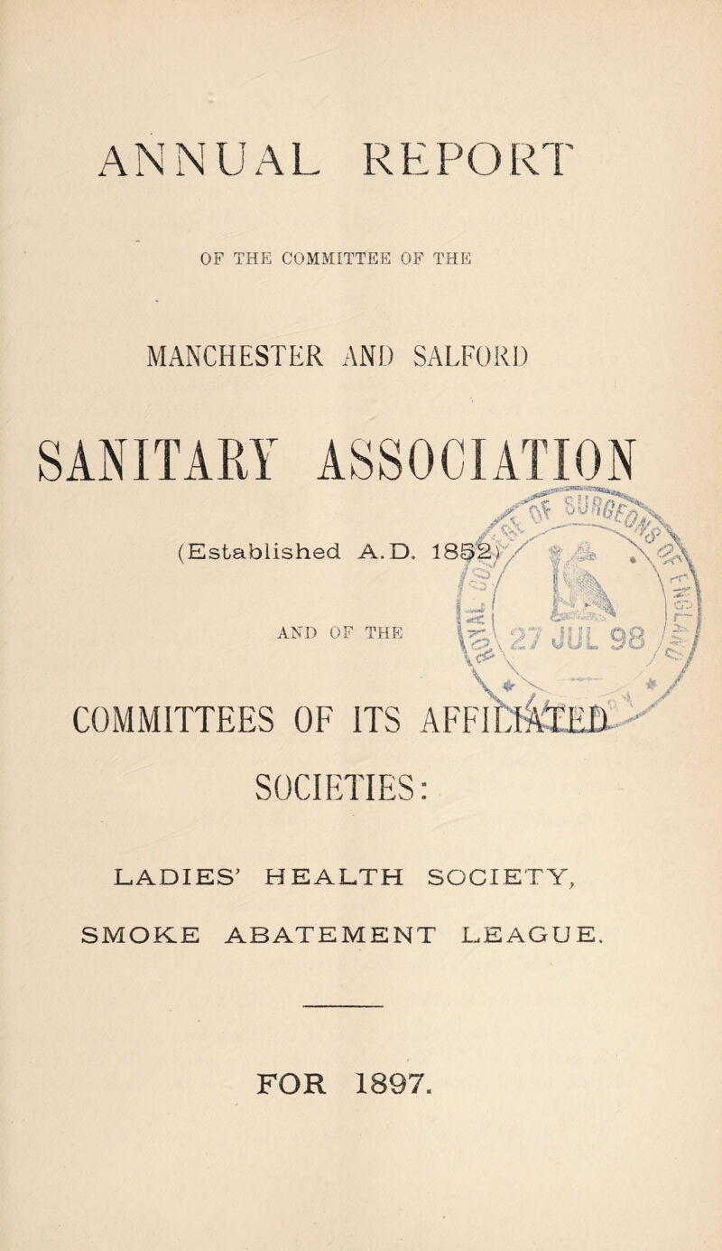 ANNUAL RE PORI OF THE COMMITTEE OF THE MANCHESTER AND SALFORD SOCIETIES: LADIES’ HEALTH SOCIETY, SMOKE ABATEMENT LEAGUE. FOR 1897