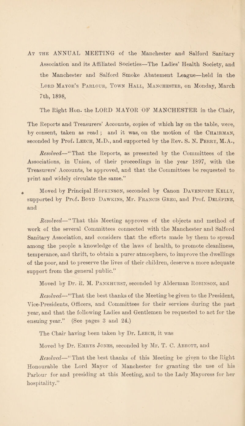 At the annual MEETING of the Manchester and Salford Sanitary Association and its Affiliated Societies—The Ladies’ Health Society, and the Manchester and Salford Smoke Abatement League—held in the Lord Mayor’s Parlour, Town Hall, Manchester, on Monday, March 7th, 1898, The Right Hon. the LORD MAYOR OF MANCHESTER in the Chair, The Reports and Treasurers’ Accounts, copies of which lay on the table, were, by consent, taken as read ; and it was, on the motion of the Chairman, seconded by Prof. Leech, M.D., and supported by the Rev. S. N. Perry, M.A., Resolved—“That the Reports, as presented by the Committees of the Associations, in Union, of their proceedings in the year 1897, with the Treasurers’ Accounts, be approved, and that the Committees be requested to print and widely circulate the same,” Moved by Principal Hopkinson, seconded by Canon Davenport Kelly, supported by Prof. Boyd Dawkins, Mr. Francis Greg, and Prof. Delepine, and Resolved—“That this Meeting approves of the objects and method of work of the several Committees connected with the Manchester and Salford Sanitary Association, and considers that the efforts made by them to spread among the people a knowledge of the laws of health, to promote cleanliness, temperance, and thrift, to obtain a purer atmosphere, to improve the dwellings of the poor, and to preserve the lives of their children, deserve a more adequate support from the general public.” Moved by Dr. R. M, Pankhurst, seconded by Alderman Robinson, and Resolved—“That the best thanks of the Meeting be given to the President, Vice-Presidents, Officers, and Committees for their services during the past year, and that the following Ladies and Gentlemen be requested to act for the ensuing year.” (See pages 3 and 24.) The Chair having been taken by Dr. Leech, it was Moved by Dr, Emrys Jones, seconded by Mr. T. C. Abbott, and Resolved—“ That the best thanks of this Meeting be given to the Right Honourable the Lord Mayor of Manchester for granting the use of his Parlour for and presiding at this Meeting, and to the Lady Mayoress for her hospitality.”