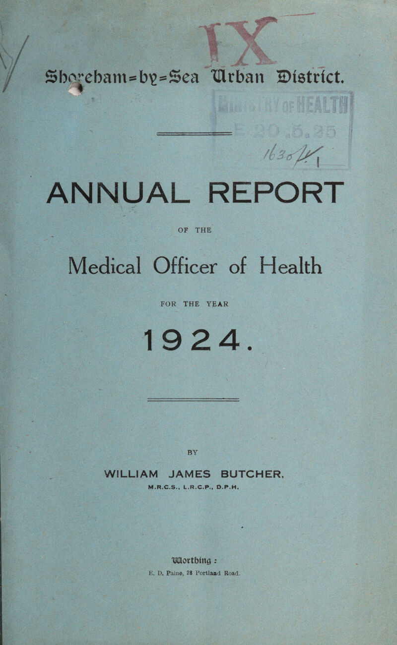 { Sborcbam*b^:*Sea ‘lUrban District ♦ ■/r, ANNUAL REPORT OF THE Medical Officer of Health FOR THE YEAR 1924. WILLIAM JAMES BUTCHER, M.R.C.S., L.R.C.P,, D.P.H, ‘Uflortbing ; E. D. Paine, 28 Portland Road.