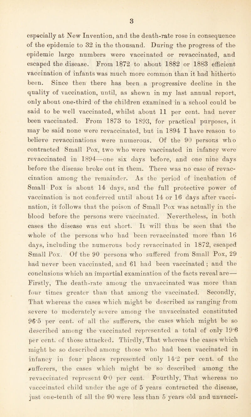 especially at New Invention, and the death-rate rose in consequence of the epidemic to 32 in the thousand. During the progress of the epidemic large numbers were vaccinated or revaccinated, and escaped the disease. From 1872 to about 1882 or 1883 efficient vaccination of infants was much more common than it had hitherto been. Since then there has been a progressive decline in the quality of vaccination, until, as shewn in my last annual report, only about one-third of the children examined in a school could be said to be well vaccinated, whilst about 11 per cent, had never been vaccinated. From 1873 to 1893, for practical purposes, it may be said none were revaccinated, but in 1894 I have reason to believe revaccinations were numerous. Of the 90 persons who contracted Small Pox, two who were vaccinated in infancy were revaccinated in 1894—-one six days before, and one nine days before the disease broke out in them. There was no case of revac¬ cination among the remainder. As the period of incubation of Small Pox is about 14 days, and the full protective power of vaccination is not conferred until about 14 or 16 days after vacci¬ nation, it follows that the poison of Small Pox was actually in the blood before the persons were vaccinated. Nevertheless, in both cases the disease was cut short. It will thus be seen that the whole of the persons who had been revaccinated more than 16 days, including the numerous body revaccinated in 1872, escaped Small Pox. Of the 90 persons who suffered from Small Pox, 29 had never been vaccinated, and 61 had been vaccinated ; and the conclusions which an impartial examination of the facts reveal are — Firstly, The death-rate amoug the unvaccinated was more than four times greater than that among the vaccinated. Secondly, That whereas the cases which might be described as ranging from severe to moderately severe among the unvaccinated constituted 96'5 per cent, of all the sufferers, the cases which might be so described among the vaccinated represented a total of only 19'6 per cent, of those attacked. Thirdly, That whereas the cases which might be so described among those who had been vaccinated in infancy in four places represented only 14’2 per cent, of the sufferers, the cases which might be so described among the revaccinated represent 0‘0 per cent. Fourthly, That whereas no vacccinated child under the age of 5 years contracted the disease, just one-tenth of all the 90 were less than 5 years old and unvacci-