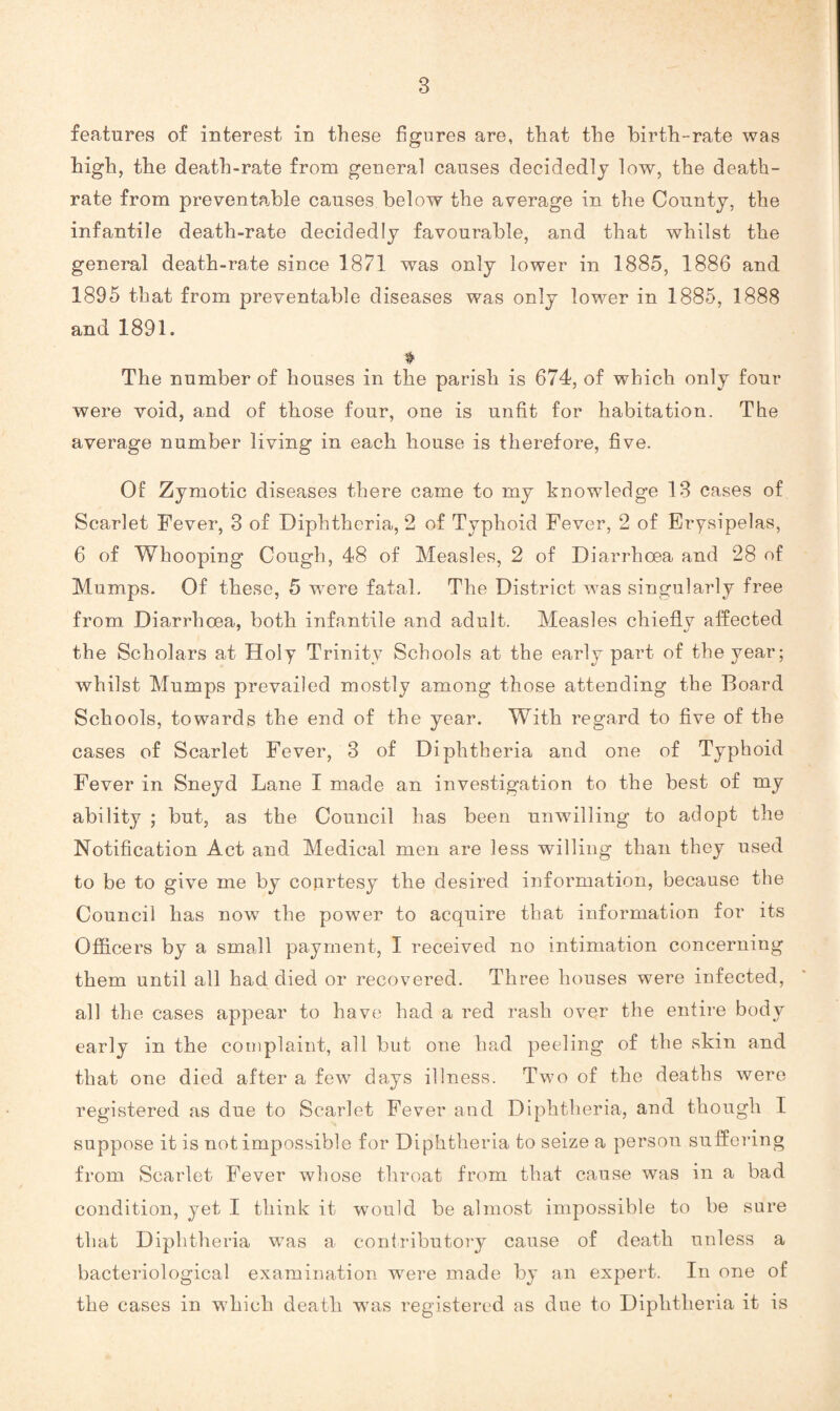 features of interest in these figures are, that the birth-rate was high, the death-rate from general causes decidedly low, the death- rate from preventable causes below the average in the County, the infantile death-rate decidedly favourable, and that whilst the general death-rate since 1871 was only lower in 1885, 1886 and 1895 that from preventable diseases was only lower in 1885, 1888 and 1891. ♦ The number of houses in the parish is 674, of which only four were void, and of those four, one is unfit for habitation. The average number living in each house is therefore, five. Of Zymotic diseases there came to my knowledge 13 cases of Scarlet Fever, 3 of Diphtheria, 2 of Typhoid Fever, 2 of Erysipelas, 6 of Whooping Cough, 48 of Measles, 2 of Diarrhoea and 28 of Mumps. Of these, 5 were fatal. The District was singularly free from Diarrhoea, both infantile and adult. Measles chiefly affected the Scholars at Holy Trinity Schools at the early part of the year; whilst Mumps prevailed mostly among those attending the Board Schools, towards the end of the year. With regard to five of the cases of Scarlet Fever, 3 of Diphtheria and one of Typhoid Fever in Sneyd Lane I made an investigation to the best of my ability ; but, as the Council has been unwilling to adopt the Notification Act and Medical men are less willing than they used to be to give me by coprtesy the desired information, because the Council has now the power to acquire that information for its Officers by a small payment, I received no intimation concerning them until all had died or recovered. Three houses were infected, all the cases appear to have had a red rash over the entire body early in the complaint, all but one had peeling of the skin and that one died after a few days illness. Two of the deaths were registered as due to Scarlet Fever and Diphtheria, and though I suppose it is not impossible for Diphtheria to seize a person suffering from Scarlet Fever whose throat from that cause was in a bad condition, yet I think it would be almost impossible to be sure that Diphtheria was a contributory cause of death unless a bacteriological examination wrere made by an expert. In one of the cases in which death wras registered as due to Diphtheria it is