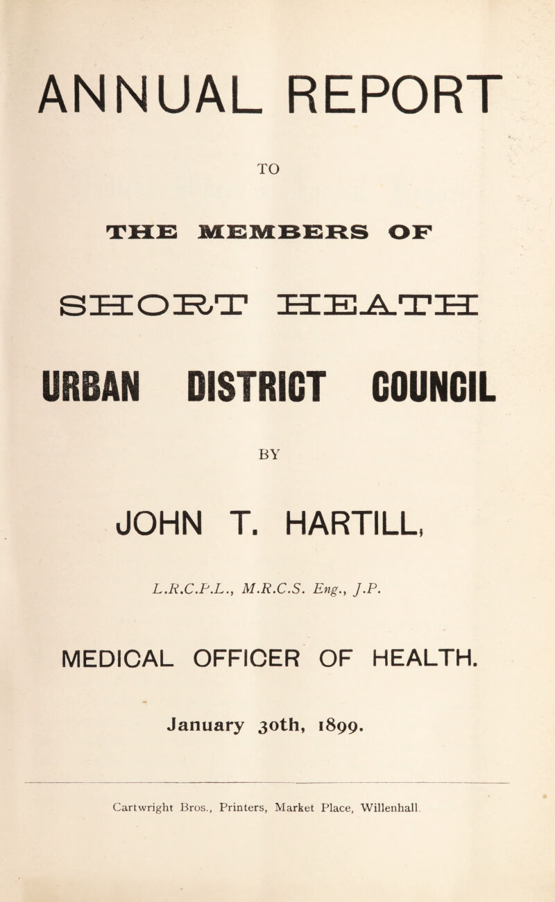 ANNUAL REPORT TO URBAN DISTRICT COUNCIL BY JOHN T. HARTILU L.R.C.P.L., M.R.C.S. Eng., J.P. MEDICAL OFFICER OF HEALTH. January 30th, 1899. Cartwright Bros., Printers, Market Place, Willenhall