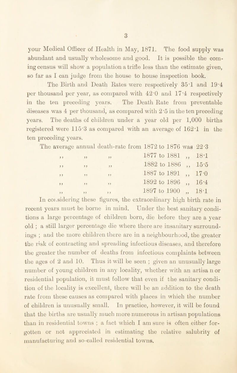 your Medical Officer of Health in May, 1871. The food supply was abundant and usually wholesome and good. It is possible the com¬ ing census will show a population a trifle less than the estimate given, so far as I can judge from the house to house inspection book. The Birth and Death Rates were respectively 35’1 and 19-4 per thousand per year, as compared with 42-0 and 17 *4 respectively in the ten preceding years. The Death Rate from preventable diseases was 4 per thousand, as compared with 2'5 in the ten preceding years. The deaths of children under a year old per 1,000 births registered were 115'3 as compared with an average of 162'1 in the ten preceding years. The average annual death-rate from 1872 to 1876 was 22‘3 ,, „ „ 1877 to 1881 ,, 18*1 ,, ,, ,, 1882 to 1886 ,, 15*5 „ „ „ 1887 to 1891 ,, 17-0 ,, ,, ,, 1892 to 1896 ,, 16-4 ,, ,, ,, 1897 to 1900 „ 18*1 In coj.sidering these figures, the extraordinary high birth rate in recent years must be borne in mind. Under the best sanitary condi¬ tions a large percentage of children horn, die before they are a year old ; a still larger percentage die where there are insanitary surround¬ ings ; and the more children there are in a neighbourhood, the greater the risk of contracting and spreading infectious diseases, and therefore the greater the number of deaths from infectious complaints between the ages of 2 and 10. Thus it will be seen ; given an unusually large number of young children in any locality, whether with an artisa n or residential population, it must follow that even if the sanitary condi¬ tion of the locality is excellent, there will be an addition to the death rate from these causes as compared with places in which the number of children is unusually small. In practice, however, it will be found that the births are usually much more numerous in artisan populations than in residential towns ; a fact which I am sure is often either for¬ gotten or not appreciated in estimating the relative salubrity of manufacturing and so-called residential towns.