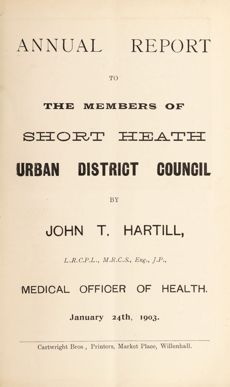 ANNUAL REPORT I TO URBAN DISTRICT COUNCIL JOHN T. HARTILL, L.R.C.P.L., M.R.C.S., Eng., J.P., MEDICAL OFFICER OF HEALTH. January 24th, 1903. Cartwright Bros , Printers, Market Place, Willenkall.