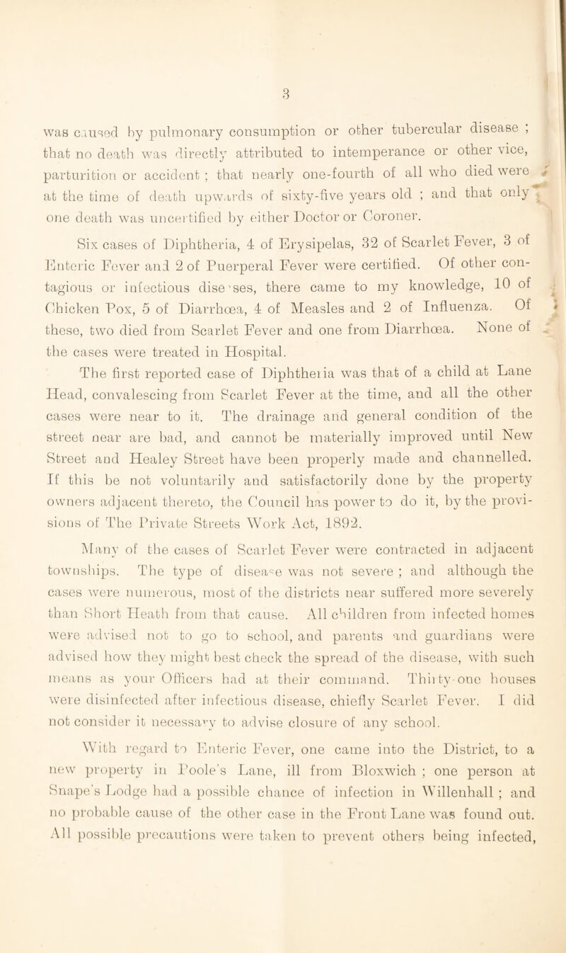 was caused by pulmonary consumption or other tubercular disease ; that no death was directly attributed to intemperance or other vice, parturition or accident; that nearly one-fourth of all who died were y at the time of death upwards of sixty-five years old ; and that only one death was uncertified by either Doctor or Coroner. Six cases of Diphtheria, 4 of Erysipelas, 32 of Scarlet Fever, 3 of Enteric Fever and 2 of Puerperal Fever were certified. Of other con¬ tagious or infectious diseases, there came to my knowledge, 10 of Chicken Pox, 5 of Diarrhoea, 4 of Measles and 2 of Influenza. Of these, two died from Scarlet Fever and one from Diarrhoea. None of the cases were treated in Hospital. The first reported case of Diphtheria was that of a child at Lane Head, convalescing from Scarlet Fever at the time, and all the other cases were near to it. The drainage and general condition of the street near are bad, and cannot be materially improved until New Street and Healey Street have been properly made and channelled. If this be not voluntarily and satisfactorily done by the property owners adjacent thereto, the Council has power to do it, by the provi¬ sions of The Private Streets Work Act, 1892. Many of the cases of Scarlet Fever were contracted in adjacent townships. The type of disease was not severe ; and although the cases were numerous, most of the districts near suffered more severely than Short Heath from that cause. All children from infected homes were advised not to go to school, and parents and guardians were advised how they might best check the spread of the disease, with such means as your Officers had at their command. Thirty-one houses were disinfected after infectious disease, chiefly Scarlet Fever. I did not consider it necessarv to advise closure of any school. With regard to Enteric Fever, one came into the District, to a new property in Poole’s Fane, ill from Bloxwich ; one person at Snape’s Lodge had a possible chance of infection in Willenhall ; and no probable cause of the other case in the Front Lane was found out. All possible precautions were taken to prevent others being infected,