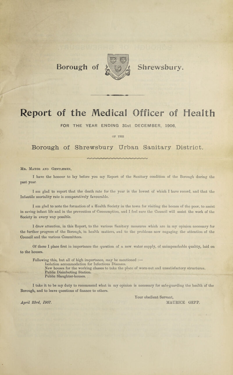 Borough of Shrewsbury Report of the Medical Officer of Health FOR THE YEAR ENDING 31st DECEMBER, 1906, OP THE Borough of Shrewsbury Urban Sanitary District. Mr. Mayor and Gentlemen, I have the honour to lay before you my Report of the Sanitary condition of the Borough during the past year. I am glad to report that the death rate for the year is the lowest of which I have record, and that the Infantile mortality rate is comparatively favourable. I am glad to note the formation of a Health Society in the town for visiting the homes of the poor, to assist in saving infant life and in the prevention of Consumption, and I feel sure the Council will assist the work of the Society in every way possible, I draw attention, in this Report, to the various Sanitary measures which are in my opinion necessary for the further progress of the Borough, in health matters, and to the problems now engaging the attention of the Council and the various Committees. Of these I place first in importance the question of a new water supply, of unimpeachable quality, laid on to the houses. Following this, but all of high importance, may be mentioned :— Isolation accommodation for Infectious Diseases. New houses for the working classes to take the place of worn-out and unsatisfactory structures, i' Public Disinfecting Station. Public Slaughter-houses. I take it to be my duty to recommend what in my opinion is necessary for safe-guarding the health of the Borough, and to leave questions of finance to others. Your obedient Servant, April 23rd, 1907. MAURICE GEPP.