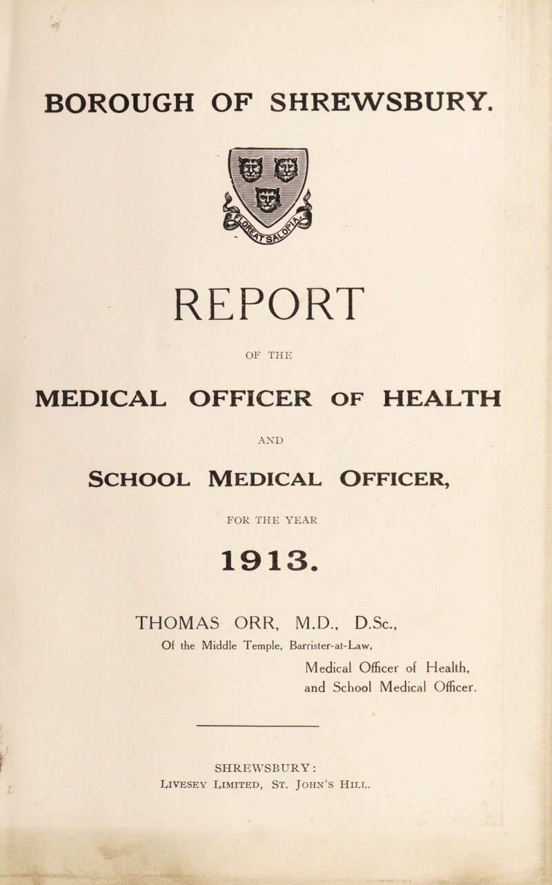 BOROUGH OF SHREWSBURY. REPORT OF THE MEDICAL OFFICER OF HEALTH AND School Medical Officer, FOR THE YEAR 1913. THOMAS ORR, M.D.. D.Sc., Of the Middle Temple, Barrister-at-Law, Medical Officer of Health, and School Medical Officer. SHREWSBURY: UiVRSEY Limited, St. John’s Hitt.