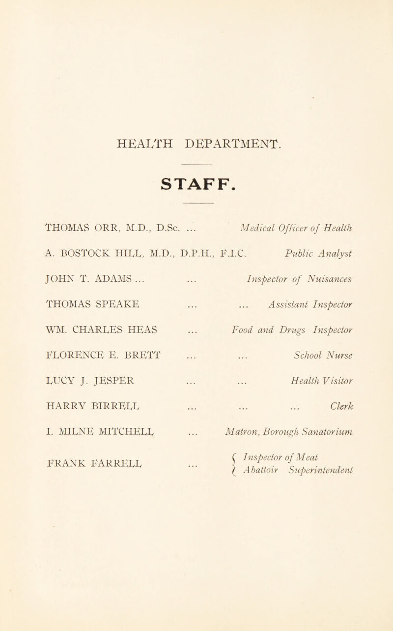 HEALTH DEPARTMENT. STAFF. THOMAS ORR, M.D., D.Sc. ... A. BOSTOCK HILL, M.D., D.P.H., JOHN T. ADAMS ... THOMAS SPEAKE WM. CHARLES HEAS FLORENCE E. BRETT LUCY J. JESPER HARRY BIRRELL I. MILNE MITCHELL FRANK FARRELL Medical Officer of Health F.I.C. Piihlic Analyst Inspector of Nuisances Assistant Inspector Food and Drugs Inspector School Nurse Health Visitor ... ... Oler k Matron, Borough Sanatorium ^ Inspector of Meat \ Abattoir Superintendent