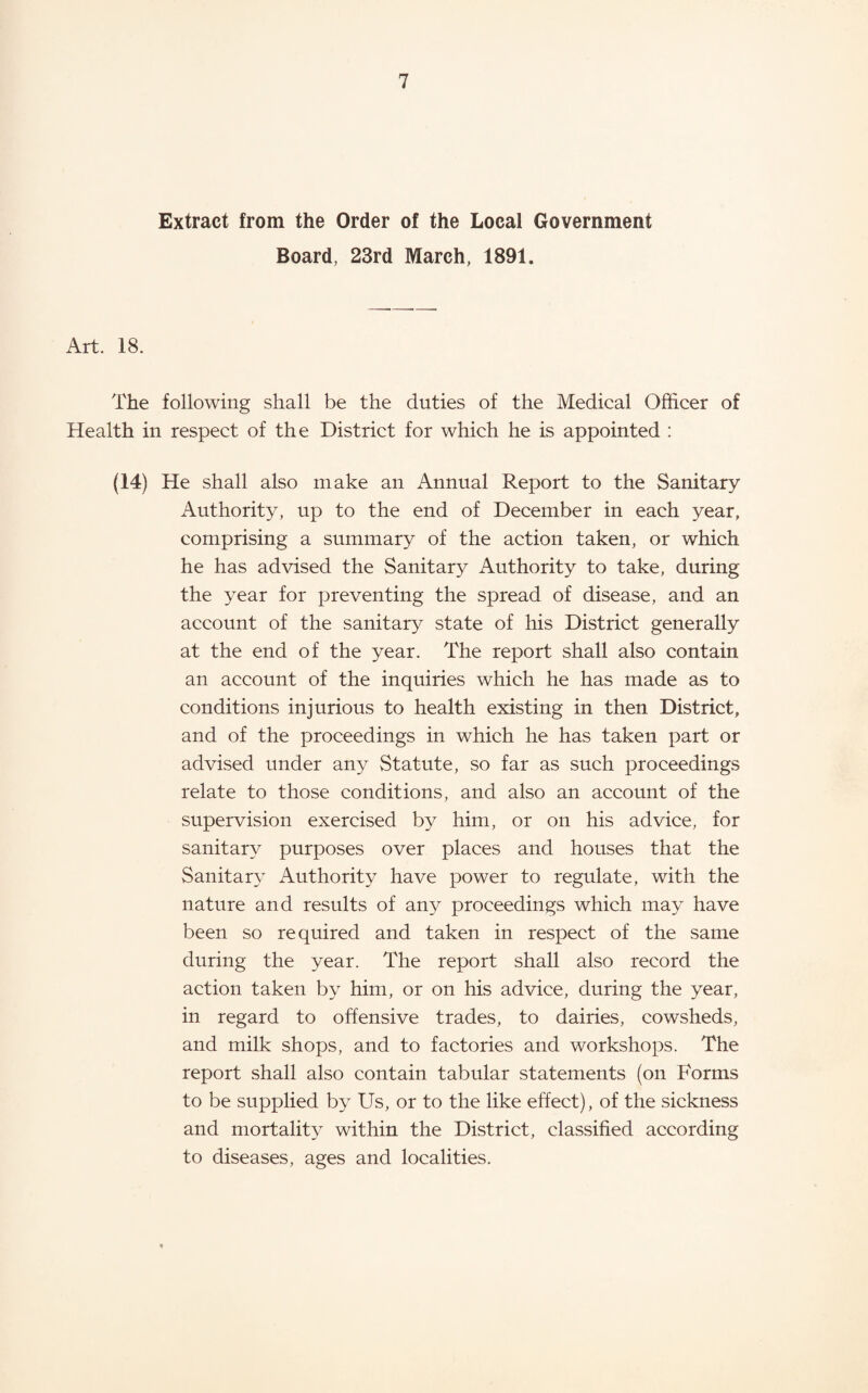 Extract from the Order of the Local Government Board, 23rd March, 1891. Art. 18. The following shall be the duties of the Medical Officer of Health in respect of the District for which he is appointed ; (14) He shall also make an Annual Report to the Sanitary Authority, up to the end of December in each year, comprising a summary of the action taken, or which he has advised the Sanitary Authority to take, during the year for preventing the spread of disease, and an account of the sanitary state of his District generally at the end of the year. The report shall also contain an account of the inquiries which he has made as to conditions injurious to health existing in then District, and of the proceedings in which he has taken part or advised under any Statute, so far as such proceedings relate to those conditions, and also an account of the supervision exercised by him, or on his advice, for sanitary purposes over places and houses that the Sanitary Authority have power to regulate, with the nature and results of any proceedings which may have been so required and taken in respect of the same during the year. The report shall also record the action taken by him, or on his advice, during the year, in regard to offensive trades, to dairies, cowsheds, and milk shops, and to factories and workshops. The report shall also contain tabular statements (on Forms to be supplied by Us, or to the like effect), of the sickness and mortality within the District, classified according to diseases, ages and localities.