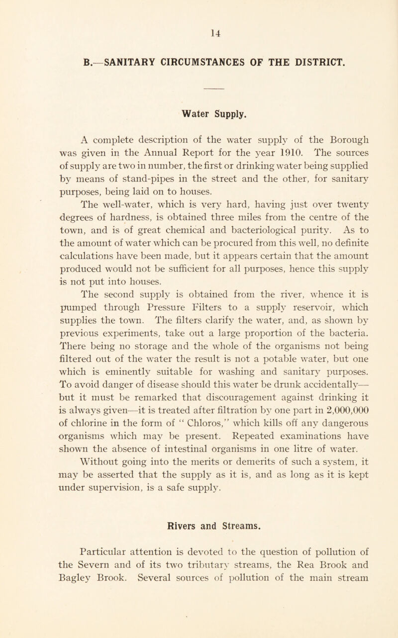 B.—SANITARY CIRCUMSTANCES OF THE DISTRICT. Water Supply. A complete description of the water supply of the Borough was given in the Annual Report for the year 1910. The sources of supply are two in number, the first or drinking water being supplied by means of stand-pipes in the street and the other, for sanitary purposes, being laid on to houses. The well-water, which is very hard, having just over twenty degrees of hardness, is obtained three miles from the centre of the town, and is of great chemical and bacteriological purity. As to the amount of water which can be procured from this well, no definite calculations have been made, but it appears certain that the amount produced would not be sufficient for all purposes, hence this supply is not put into houses. The second supply is obtained from the river, whence it is pumped through Pressure Filters to a supph^ reservoir, which supplies the town. The filters clarif}^ the water, and, as shown by previous experiments, take out a large proportion of the bacteria. There being no storage and the whole of the organisms not being filtered out of the water the result is not a potable water, but one which is eminently suitable for washing and sanitar}^ purposes. To avoid danger of disease should this water be drunk accidental^—■ but it must be remarked that discouragement against drinking it is always given—it is treated after filtration b}^ one part in 2,000,000 of chlorine in the form of “ Chloros,” which kills off any dangerous organisms which may be present. Repeated examinations have shown the absence of intestinal organisms in one litre of water. Without going into the merits or demerits of such a system, it may be asserted that the supply as it is, and as long as it is kept under supervision, is a safe supply. Rivers and Streams. Particular attention is devoted to the question of pollution of the Severn and of its two tributary streams, the Rea Brook and Bagley Brook. Several sources of pollution of the main stream