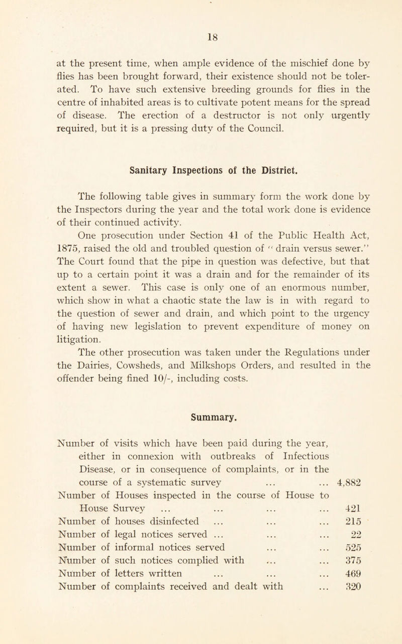 at the present time, when ample evidence of the mischief done by flies has been brought forward, their existence should not be toler¬ ated. To have such extensive breeding grounds for flies in the centre of inhabited areas is to cultivate potent means for the spread of disease. The erection of a destructor is not only urgently required, but it is a pressing duty of the Council. Sanitary Inspections of the District. The following table gives in summary form the work done by the Inspectors during the year and the total work done is evidence of their continued activity. One prosecution under Section 41 of the Public Health Act, 1875, raised the old and troubled question of drain versus sewer.” The Court found that the pipe in question was defective, but that up to a certain point it was a drain and for the remainder of its extent a sewer. This case is only one of an enormous number, which show in what a chaotic state the law is in with regard to the question of sewer and drain, and which point to the urgency of having new legislation to prevent expenditure of money on litigation. The other prosecution was taken under the Regulations under the Dairies, Cowsheds, and Milkshops Orders, and resulted in the offender being fined 10/-, including costs. Summary. Number of visits which have been paid during the year, either in connexion with outbreaks of Infectious Disease, or in consequence of complaints, or in the course of a systematic survey ... ... 4,882 Number of Houses inspected in the course of House to House Survey ... ... ... ... 421 Number of houses disinfected ... ... ... 215 Number of legal notices served ... ... ... 22 Number of informal notices served ... ... 525 Number of such notices complied with ... ... 375 Number of letters written ... ... ... 469 Number of complaints received and dealt with ... 320
