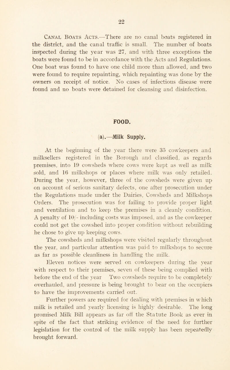 Canal Boats Acts.—There are no canal boats registered in the district, and the canal traffic is small. The number of boats inspected during the year was 27, and with three exceptions the boats were found to be in accordance with the Acts and Regulations. One boat was found to have one child more than allowed, and two were found to require repainting, which repainting was done bj^ the owners on receipt of notice. No cases of infectious disease were found and no boats were detained for cleansing and disinfection. FOOD. (a).—Milk Supply. At the beginning of the 3^ear there were 35 cowkeepers and milksellers registered in the Borough and classified, as regards premises, into 19 cowsheds where cows were kept as well as milk sold, and 16 milkshops or places where milk was only retailed. During the year, however, three of the cowsheds were given up on account of serious sanitar}’ defects, one after prosecution under the Regulations made under the Dairies, Cowsheds and Milkshops Orders. The prosecution was for failing to provide proper light and ventilation and to keep the premises in a cleanh condition. A penalty of 10/- including costs was imposed, and as the cowkeeper could not get the cowshed into proper condition without rebuilding he chose to give up keeping cows. The cowsheds and milkshops were visited regularly throughout the 3^ear, and particular attention was paid to milkshops to secure as far as possible cleanliness in handling the milk. Eleven notices were served on cowkeepers during the 3'ear with respect to their premises, seven of these being complied with before the end of the 3’ear Two cowsheds require to be completeh” overhauled, and pressure is being brought to bear on the occupiers to have the improvements carried out. Further powers are required for dealing with premises in which milk is retailed and 3^earA licensing is highh* desirable. The long promised Milk Bill appears as far off the Statute Book as ever in spite of the fact that striking evidence of the need for further legislation for the control of the milk supph’ has been repeatedh^ brought forward.