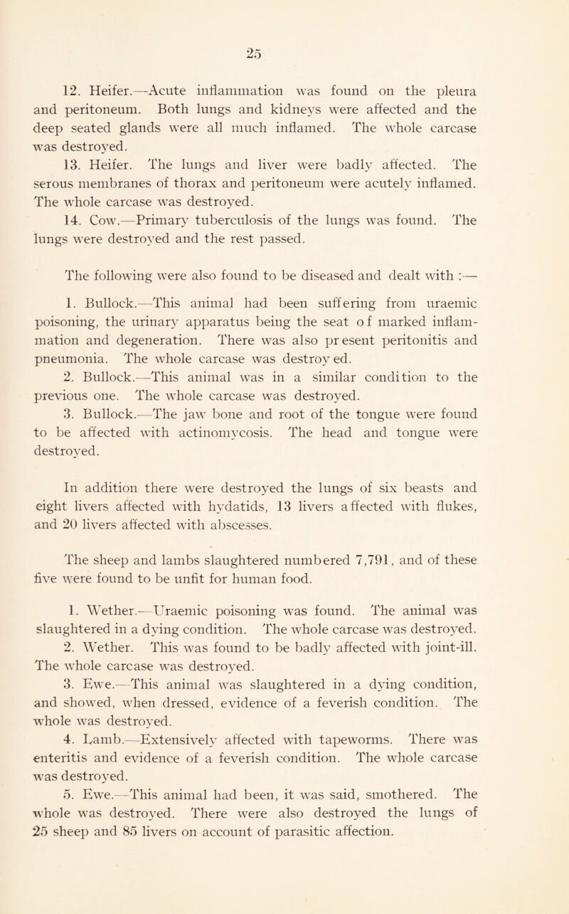 12. Heifer.—-Acute inflammation was found on the pleura and peritoneum. Both lungs and kidneys were affected and the deep seated glands were all much inflamed. The whole carcase was destroyed. 13. Heifer. The lungs and liver were badly affected. The serous membranes of thorax and peritoneum were acutel}' inflamed. The whole carcase was destroyed. 14. Cow.—Primary tuberculosis of the lungs was found. The lungs were destro^^ed and the rest passed. The following were also found to be diseased and dealt with :— 1. Bullock.—This animal had been suffering from uraemic poisoning, the urinar}^ apparatus being the seat of marked inflam¬ mation and degeneration. There was also present peritonitis and pneumonia. The whole carcase was destroyed. 2. Bullock.—This animal was in a similar condition to the previous one. The whole carcase was destroyed. 3. Bullock.—The jaw bone and root of the tongue were found to be affected with actinomycosis. The head and tongue were destroyed. In addition there were destroyed the lungs of six beasts and eight livers affected with hy^datids, 13 livers affected with flukes, and 20 livers affected with abscesses. The sheep and lambs slaughtered numbered 7,791, and of these five were found to be unfit for human food. 1. Wether.-—Uraemic poisoning was found. The animal was slaughtered in a dying condition. The whole carcase was destroyed. 2. Wether. This was found to be badly affected with joint-ill. The whole carcase was destroyed. 3. Bwe.—This animal was slaughtered in a dying condition, and showed, when dressed, evidence of a feverish condition. The whole was destroyed. 4. Lamb.—Extensively affected with tapeworms. There was enteritis and evidence of a feverish condition. The whole carcase was destroyed. 5. Ewe.—This animal had been, it was said, smothered. The whole was destroyed. There were also destroyed the lungs of