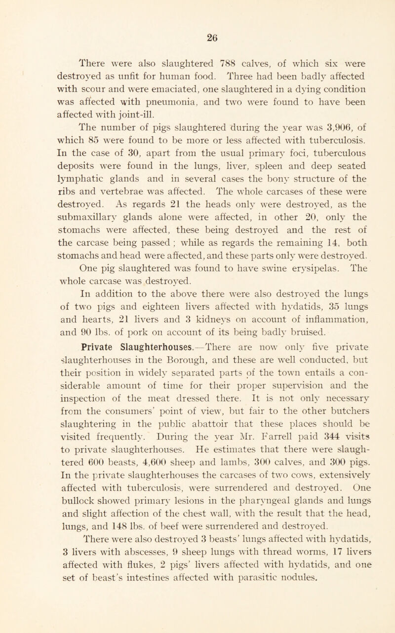 There were also slaughtered 788 calves, of which six were destroyed as unfit for human food. Three had been badly affected with scour and were emaciated, one slaughtered in a dying condition was affected with pneumonia, and two were found to have been affected with joint-ill. The number of pigs slaughtered during the 3^ear was 3,906, of which 85 were found to be more or less affected with tuberculosis. In the case of 30, apart from the usual primar}” foci, tuberculous deposits were found in the lungs, liver, spleen and deep seated lymphatic glands and in several cases the bony structure of the ribs and vertebrae was affected. The whole carcases of these were destroyed. As regards 21 the heads onh were destro3^ed, as the submaxillar^ glands alone were affected, in other 20, only the stomachs were affected, these being destro^^ed and the rest of the carcase being passed ; while as regards the remaining 14, both stomachs and head were affected, and these parts onty were destro^^ed. One pig slaughtered was found to have swine er3sipelas. The whole carcase was destro3^ed. In addition to the above there were also destro3ed the lungs of two pigs and eighteen livers affected with h3datids, 35 lungs and hearts, 21 livers and 3 kidne3S on account of inflammation, and 90 lbs. of pork on account of its being badh bruised. Private Slaughterhouses,—There are now onh- five private slaughterhouses in the Borough, and these are well conducted, but their position in wideh separated parts of the town entails a con¬ siderable amount of time for their proper supervision and the inspection of the meat dressed there. It is not onh necessar3 from the consumers’ point of view, but fair to the other butchers slaughtering in the public abattoir that these places should be visited frequenth. During the 3ear ]Mr. Farrell paid 344 visits to private slaughterhouses. He estimates that there were slaugh¬ tered 600 beasts, 4,600 sheep and lambs, 300 calves, and 300 pigs. In the private slaughterhouses the carcases of two cows, extensivel3 affected with tuberculosis, were surrendered and destro3ed. One bullock showed priniar3 lesions in the phar3ngeal glands and lungs and slight affection of the chest wall, with the result that the head, lungs, and 148 lbs. of beef were surrendered and destro3ed. There were also destro3^ed 3 beasts’ lungs affected with h3datids, 3 livers with abscesses, 9 sheep lungs with thread worms, 17 livers affected with flukes, 2 pigs’ livers affected with h3datids, and one set of beast’s intestines affected with parasitic nodules.