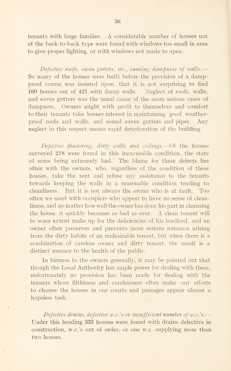 tenants with large families. A considerable number of houses not of the back-to-back type were found with windows too small in area to give proper lighting, or with windows not made to open. Defective roofs, eaves gutters, etc., causing dampness of walls.— So many of the houses were built before the provision of a damp- proof course was insisted upon, that it is not surprising to find 160 houses out of 421 with damp walls. Neglect of roofs, walls, and eaves gutters was the usual cause of the more serious cases of dampness. Owners might with profit to themselves and comfort to their tenants take keener interest in maintaining good weather¬ proof roofs and walls, and sound eaves gutters and pipes. Any neglect in this respect means rapid deterioration of the building. Defective plastering, dirty walls and ceilings.—Of the houses surveyed 218 were found in this inexcusable condition, the state- of some being extremel}^ bad. The blame for these defects lies often with the owners, who, regardless of the condition of these houses, take the rent and refuse any assistance to the tenants towards keeping the walls in a reasonable condition tending to cleanliness. But it is not always the owner who is at fault. Too often we meet with occupiers who appear to have no sense of clean¬ liness, and no matter how well the owner has done his part in cleansing the house, it quickl3’ becomes as bad as ever. A clean tenant will to some extent make up for the deficiencies of his landlord, and an owner often preserves and prevents more serious nuisance arising from the dirty habits of an undesirable tenant, but when there is a combination of careless owner and dirtr- tenant, the result is a distinct menace to the health of the public. In fairness to the owners generall^g it may be pointed out that though the Local Authority has ample power for dealing with them, unfortunately no provision has been made for dealing with the tenants whose filthiness and carelessness often make our efforts to cleanse the houses in our courts and passages appear almost a hopeless task. Defective drains, defective w.c.’s or insufficient number of w.c.’s.— Under this heading 333 houses were found with drains defective in construction, w.c.'s out of order, or one w.c. supphdng more than two houses.