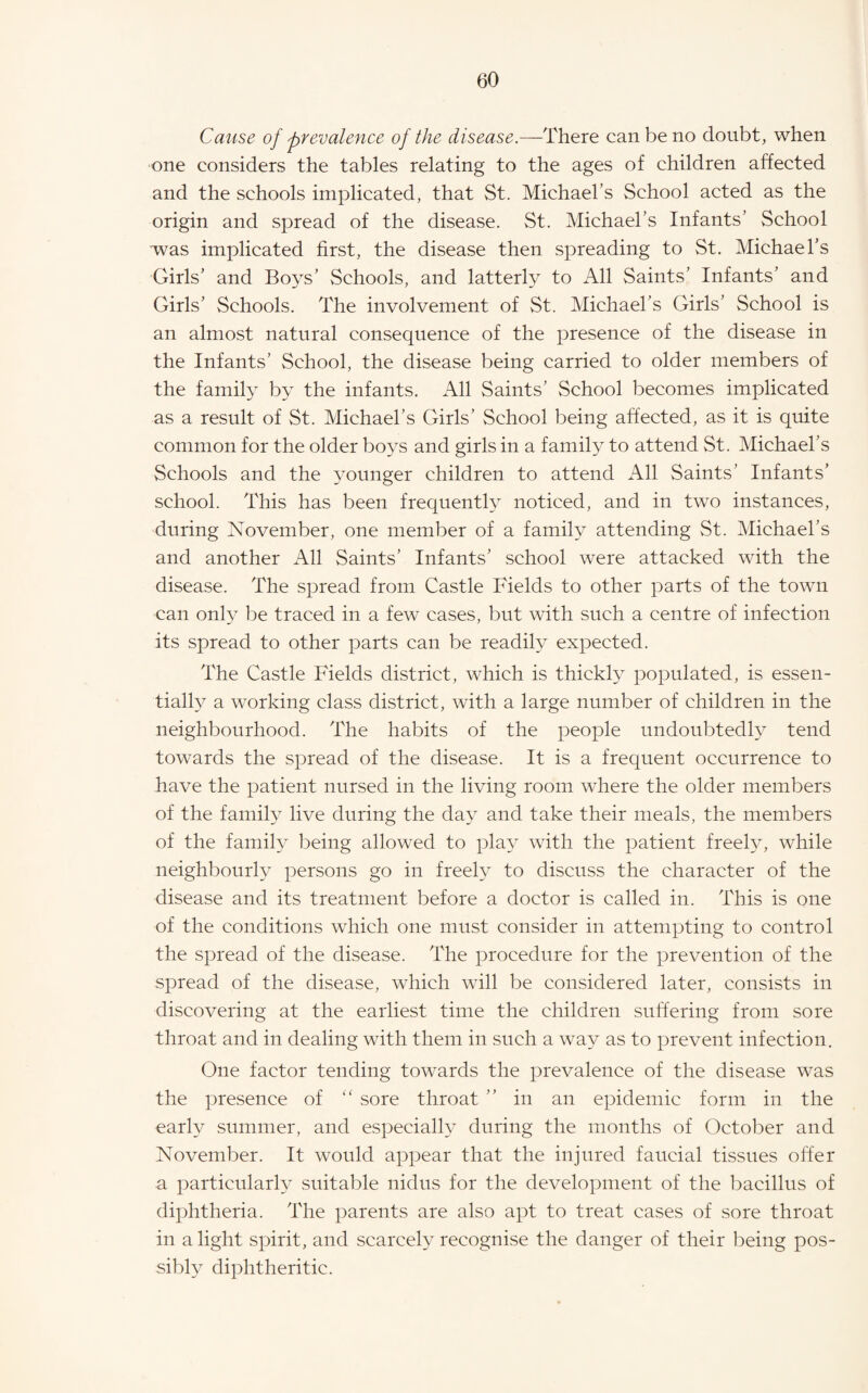 Cause of prevalence of the disease.—There can be no doubt, when one considers the tables relating to the ages of children affected and the schools implicated, that St. Michael’s School acted as the origin and spread of the disease. St. Michael’s Infants’ School was implicated first, the disease then spreading to St. Michael’s Girls’ and Boys’ Schools, and latterly to All Saints’ Infants’ and Girls’ Schools. The involvement of St. Michael’s Girls’ School is an almost natural consequence of the presence of the disease in the Infants’ School, the disease being carried to older members of the famil} by the infants. All Saints’ School becomes implicated as a result of St. Michael’s Girls’ School being affected, as it is quite common for the older boys and girls in a family to attend St. Michael’s Schools and the younger children to attend All Saints’ Infants’ school. This has been frequently noticed, and in two instances, during November, one member of a family attending St. Michael’s and another All Saints’ Infants’ school were attacked with the disease. The spread from Castle Fields to other parts of the town can only be traced in a few cases, but with such a centre of infection its spread to other parts can be readily expected. The Castle Fields district, which is thickly populated, is essen¬ tially a working class district, with a large number of children in the neighbourhood. The habits of the people undoubtedly tend towards the spread of the disease. It is a frequent occurrence to have the patient nursed in the living room where the older members of the family live during the day and take their meals, the members of the famiN being allowed to play with the patient freehq while neighbourly persons go in freely to discuss the character of the disease and its treatment before a doctor is called in. This is one of the conditions which one must consider in attempting to control the spread of the disease. The procedure for the prevention of the spread of the disease, which wall be considered later, consists in discovering at the earliest time the children sulfering from sore throat and in dealing with them in such a way as to prevent infection. One factor tending towards the prevalence of the disease was the presence of sore throat ” in an epidemic form in the early summer, and especially during the months of October and November. It would appear that the injured faucial tissues offer a particularly suitable nidus for the development of the bacillus of diphtheria. The parents are also apt to treat cases of sore throat in a light spirit, and scarceN recognise the danger of their being pos¬ sibly diphtheritic.