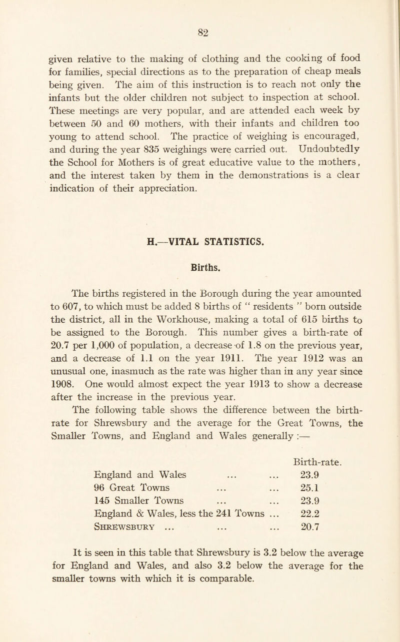 given relative to the making of clothing and the cooking of food for families, special directions as to the preparation of cheap meals being given. The aim of this instruction is to reach not only the infants but the older children not subject to inspection at school. These meetings are very popular, and are attended each week by between 50 and 60 mothers, with their infants and children too young to attend school. The practice of weighing is encouraged, and during the year 835 weighings were carried out. Undoubtedly the School for Mothers is of great educative value to the mothers, and the interest taken by them in the demonstrations is a clear indication of their appreciation. H.—VITAL STATISTICS. Births. The births registered in the Borough during the year amounted to 607, to which must be added 8 births of “ residents '' born outside the district, all in the Workhouse, making a total of 615 births to be assigned to the Borough. This number gives a birth-rate of 20.7 per 1,000 of population, a decrease of 1.8 on the previous year, and a decrease of 1.1 on the year 1911. The year 1912 was an unusual one, inasmuch as the rate was higher than in any year since 1908. One would almost expect the year 1913 to show a decrease after the increase in the previous year. The following table shows the difference between the birth¬ rate for Shrewsbury and the average for the Great Towns, the Smaller Towns, and England and Wales generally :— Birth-rate. England and Wales 23.9 96 Great Towns 25.1 145 Smaller Towns 23.9 England & Wales, less the 241 Towns ... 22.2 Shrewsbury ... 20.7 It is seen in this table that Shrewsbury is 3.2 below the average for England and Wales, and also 3.2 below the average for the smaller towns with which it is comparable.