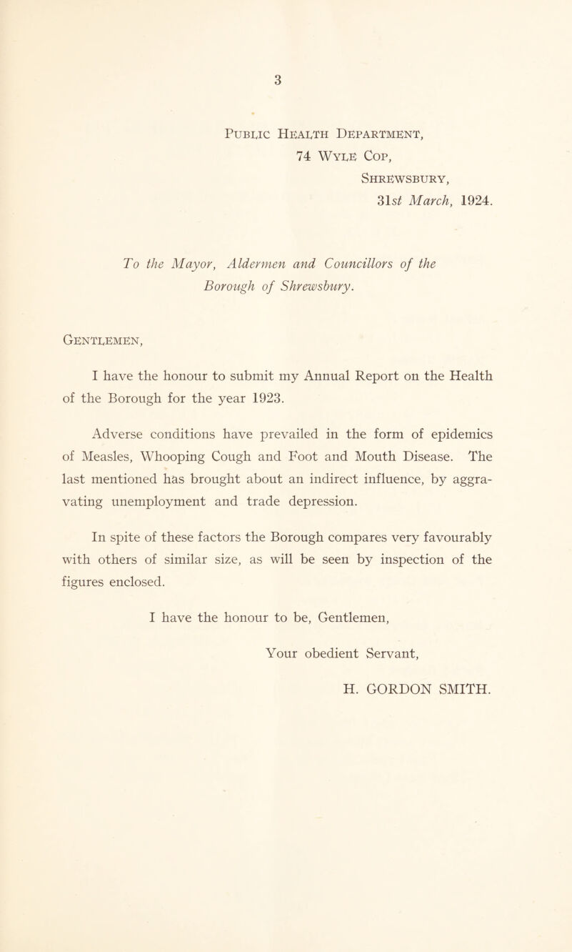 Public Health Department, 74 Wyee Cop, Shrewsbury, 31s^ March, 1924. To the Mayor, Aldermen and Councillors of the Borough of Shrewsbury. Genteemen, I have the honour to submit my Annual Report on the Health of the Borough for the year 1923. Adverse conditions have prevailed in the form of epidemics of Measles, Whooping Cough and Foot and Mouth Disease. The last mentioned has brought about an indirect influence, by aggra¬ vating unemployment and trade depression. In spite of these factors the Borough compares very favourably with others of similar size, as will be seen by inspection of the figures enclosed. I have the honour to be, Gentlemen, Your obedient Servant, H. GORDON SMITH.