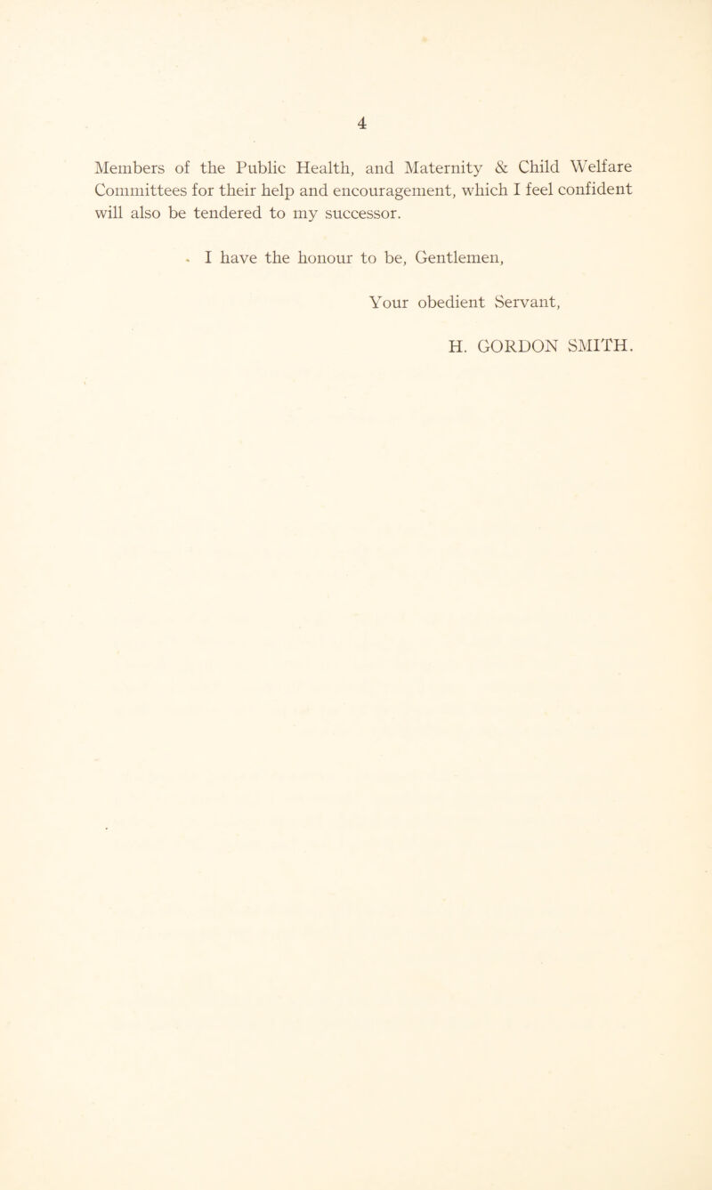 Members of the Public Health, and Maternity & Child Welfare Committees for their help and encouragement, which I feel confident will also be tendered to my successor. * I have the honour to be, Gentlemen, Your obedient Servant, H. GORDON SMITH.