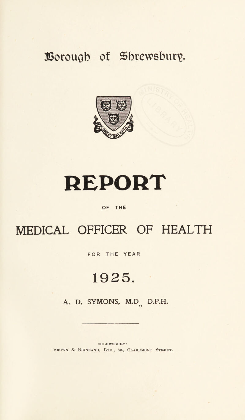 REPORT OF THE MEDICAL OFFICER OF HEALTH FOR THE YEAR 1925. A. D. SYMONS, M.D D.P.H* *9 SHREWSBURY : Brown & Brinnand, Ltd., 5a, Claremont Btbeet.