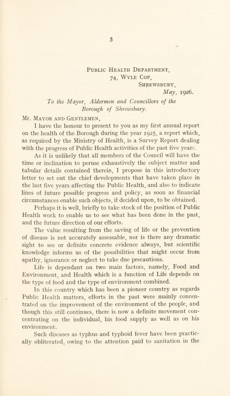 Public Health Department, 74, Wyle Cop, Shrewsbury, May, 1926. To the Mayor, Aldermen and Councillors of the Borough of Shrewsbury. Mr. Mayor and Gentlemen, I have the honour to present to you as my first annual report on the health of the Borough during the year 1925, a report which, as required by the Ministry of Health, is a Survey Report dealing with the progress of Public Health activities of the past five years. As it is unlikely that all members of the Council will have the time or inclination to peruse exhaustively the subject matter and tabular details contained therein, I propose in this introductory letter to set out the chief developments that have taken place in the last five years affecting the Public Health, and also to indicate lines of future possible progress and policy, as soon as financial circumstances enable such objects, if decided upon, to be obtained. Perhaps it is well, briefly to take stock of the position of Public Health work to enable us to see what has been done in the past, and the future direction of our efforts. The value resulting from the saving of life or the prevention of disease is not accurately assessable, nor is there any dramatic sight to see or definite concrete evidence always, but scientific knowledge informs us of the possibilities that might occur from apathy, ignorance or neglect to take due precautions. Life is dependant on two main factors, namely, Food and Environment, and Health which is a function of Life depends on the type of food and the type of environment combined. In this country which has been a pioneer country as regards Public Health matters, efforts in the past were mainly concen¬ trated on the improvement of the environment of the people, and though this still continues, there is now a definite movement con¬ centrating on the individual, his food supply as well as on his environment. Such diseases as typhus and typhoid fever have been practic¬ ally obliterated, owing to the attention paid to sanitation in the