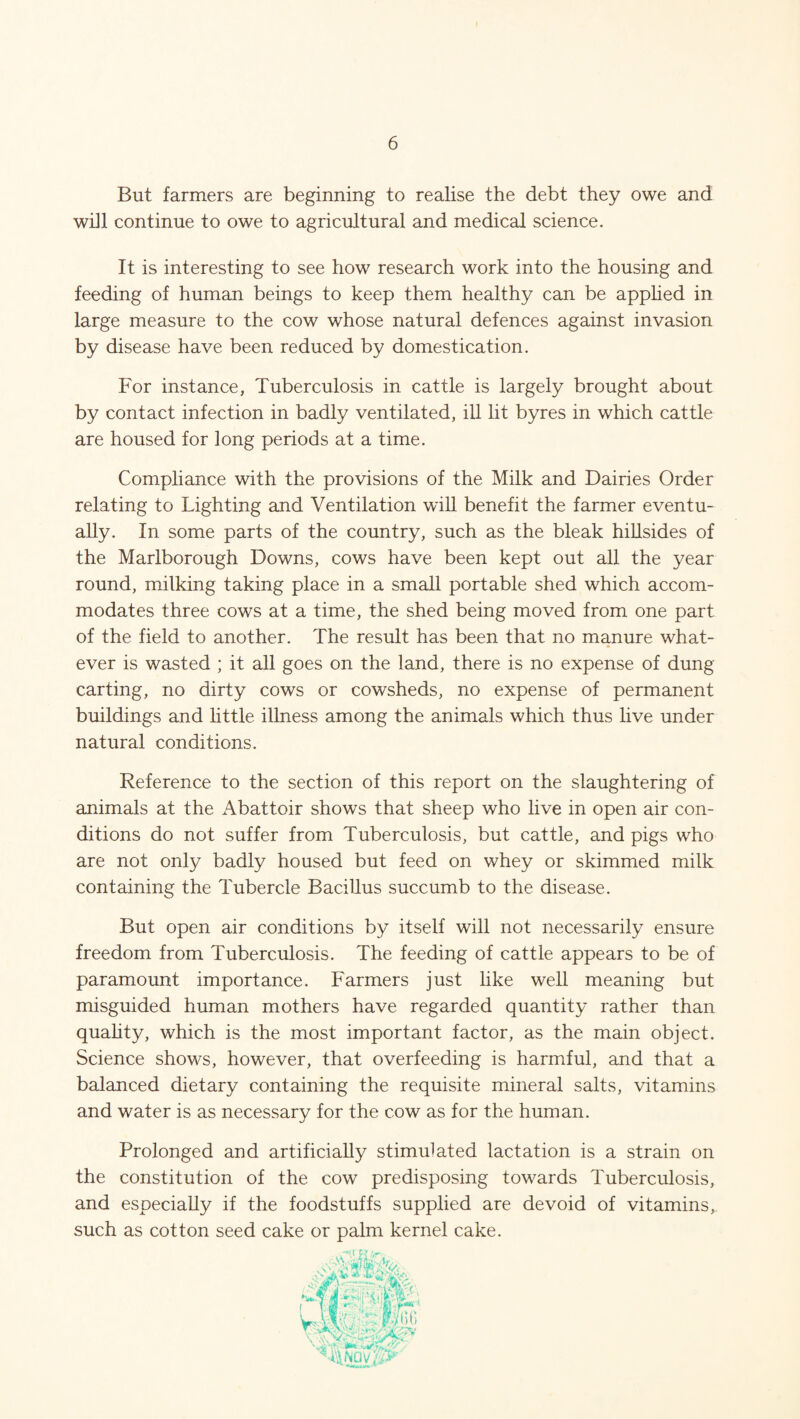 But farmers are beginning to realise the debt they owe and will continue to owe to agricultural and medical science. It is interesting to see how research work into the housing and feeding of human beings to keep them healthy can be applied in large measure to the cow whose natural defences against invasion by disease have been reduced by domestication. For instance, Tuberculosis in cattle is largely brought about by contact infection in badly ventilated, ill lit byres in which cattle are housed for long periods at a time. Compliance with the provisions of the Milk and Dairies Order relating to Lighting and Ventilation will benefit the farmer eventu¬ ally. In some parts of the country, such as the bleak hillsides of the Marlborough Downs, cows have been kept out all the year round, milking taking place in a small portable shed which accom¬ modates three cows at a time, the shed being moved from one part of the field to another. The result has been that no manure what¬ ever is wasted ; it all goes on the land, there is no expense of dung carting, no dirty cows or cowsheds, no expense of permanent buildings and little illness among the animals which thus live under natural conditions. Reference to the section of this report on the slaughtering of animals at the Abattoir shows that sheep who live in open air con¬ ditions do not suffer from Tuberculosis, but cattle, and pigs who are not only badly housed but feed on whey or skimmed milk containing the Tubercle Bacillus succumb to the disease. But open air conditions by itself will not necessarily ensure freedom from Tuberculosis. The feeding of cattle appears to be of paramount importance. Farmers just like well meaning but misguided human mothers have regarded quantity rather than quality, which is the most important factor, as the main object. Science shows, however, that overfeeding is harmful, and that a balanced dietary containing the requisite mineral salts, vitamins and water is as necessary for the cow as for the human. Prolonged and artificially stimulated lactation is a strain on the constitution of the cow predisposing towards Tuberculosis, and especially if the foodstuffs supplied are devoid of vitamins, such as cotton seed cake or palm kernel cake.