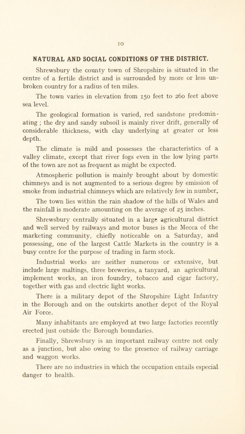 IO NATURAL AND SOCIAL CONDITIONS OF THE DISTRICT. Shrewsbury the county town of Shropshire is situated in the centre of a fertile district and is surrounded by more or less un¬ broken country for a radius of ten miles. The town varies in elevation from 150 feet to 260 feet above sea level. The geological formation is varied, red sandstone predomin¬ ating ; the dry and sandy subsoil is mainly river drift, generalfy of considerable thickness, with clay underlying at greater or less depth. The climate is mild and possesses the characteristics of a valley climate, except that river fogs even in the low lying parts of the town are not as frequent as might be expected. Atmospheric pollution is mainly brought about by domestic chimneys and is not augmented to a serious degree by emission of smoke from industrial chimneys which are relatively few in number. The town lies within the rain shadow of the hills of Wales and the rainfall is moderate amounting on the average of 25 inches. Shrewsbury centrally situated in a large agricultural district and well served by railways and motor buses is the Mecca of the marketing community, chiefly noticeable on a Saturday, and possessing, one of the largest Cattle Markets in the country is a busy centre for the purpose of trading in farm stock. Industrial works are neither numerous or extensive, but include large maltings, three breweries, a tanyard, an agricultural implement works, an iron foundry, tobacco and cigar factory, together with gas and electric light works. There is a military depot of the Shropshire Light Infantry in the Borough and on the outskirts another depot of the Royal Air Force. Many inhabitants are employed at two large factories recently erected just outside the Borough boundaries. Finally, Shrewsbury is an important railway centre not only as a junction, but also owing to the presence of railway carriage and waggon works. There are no industries in which the occupation entails especial danger to health.