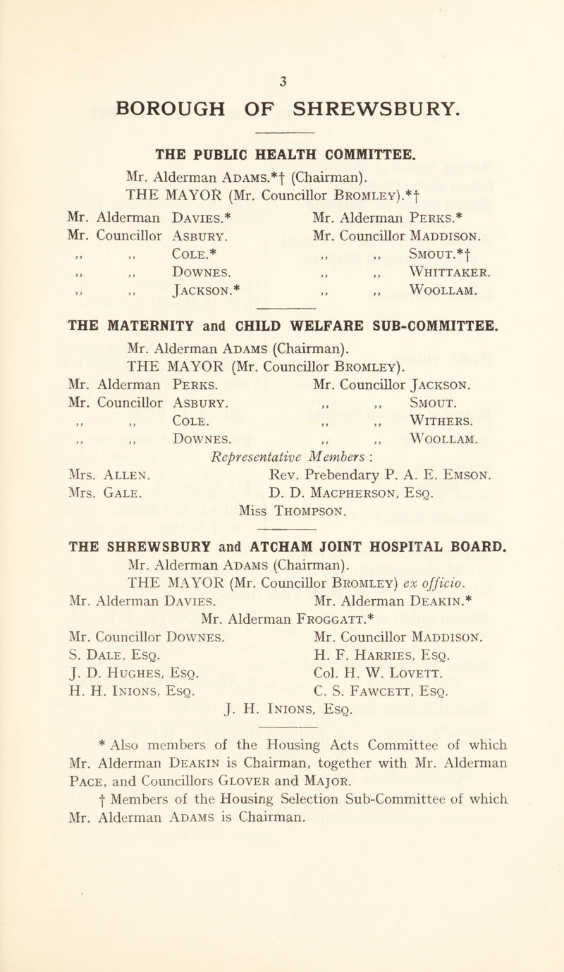 BOROUGH OF SHREWSBURY. THE PUBLIC HEALTH COMMITTEE. Mr. Alderman Adams.*! (Chairman). THE MAYOR (Mr. Councillor Bromley).*| Mr. Alderman Davies.* Mr. Councillor Asbury. >, ,, Cole.* ,, ,, Downes. ,, ,, Jackson.* Mr. Alderman Perks.* Mr. Councillor Maddison. ,, ,, Smout.*| ,, ,, Whittaker. ,, ,, WOOLLAM. THE MATERNITY and CHILD WELFARE SUB-COMMITTEE. Mr. Alderman Adams (Chairman). THE MAYOR (Mr. Councillor Bromley). Mr. Alderman Perks. Mr. Councillor Jackson. Mr. Councillor Asbury. ,, ,, Smout. ,, ,, Cole. ,, ,, Withers. ,, ,, Downes. ,, ,, Woollam. Representative Members : Mrs. Allen. Rev. Prebendary P. A. E. Emson. Mrs. Gale. D. D. Macpherson, Esq. Miss Thompson. THE SHREWSBURY and ATCHAM JOINT HOSPITAL BOARD. Mr. Alderman Adams (Chairman). THE MAYOR (Mr. Councillor Bromley) ex officio. Mr. Alderman Davies. Mr. Alderman Deakin.* Mr. Alderman Froggatt.* Mr. Councillor Dowtnes. Mr. Councillor Maddison. S. Dale, Esq. H. F. Harries, Esq. J. D. Hughes, Esq. Col. H. W. Lovett. H. H. Inions, Esq. C. S. Fawcett, Esq. J. H. Inions, Esq. * Also members of the Housing Acts Committee of which Mr. Alderman Deakin is Chairman, together with Mr. Alderman Pace, and Councillors Glover and Major. •f Members of the Housing Selection Sub-Committee of which Mr. Alderman Adams is Chairman.