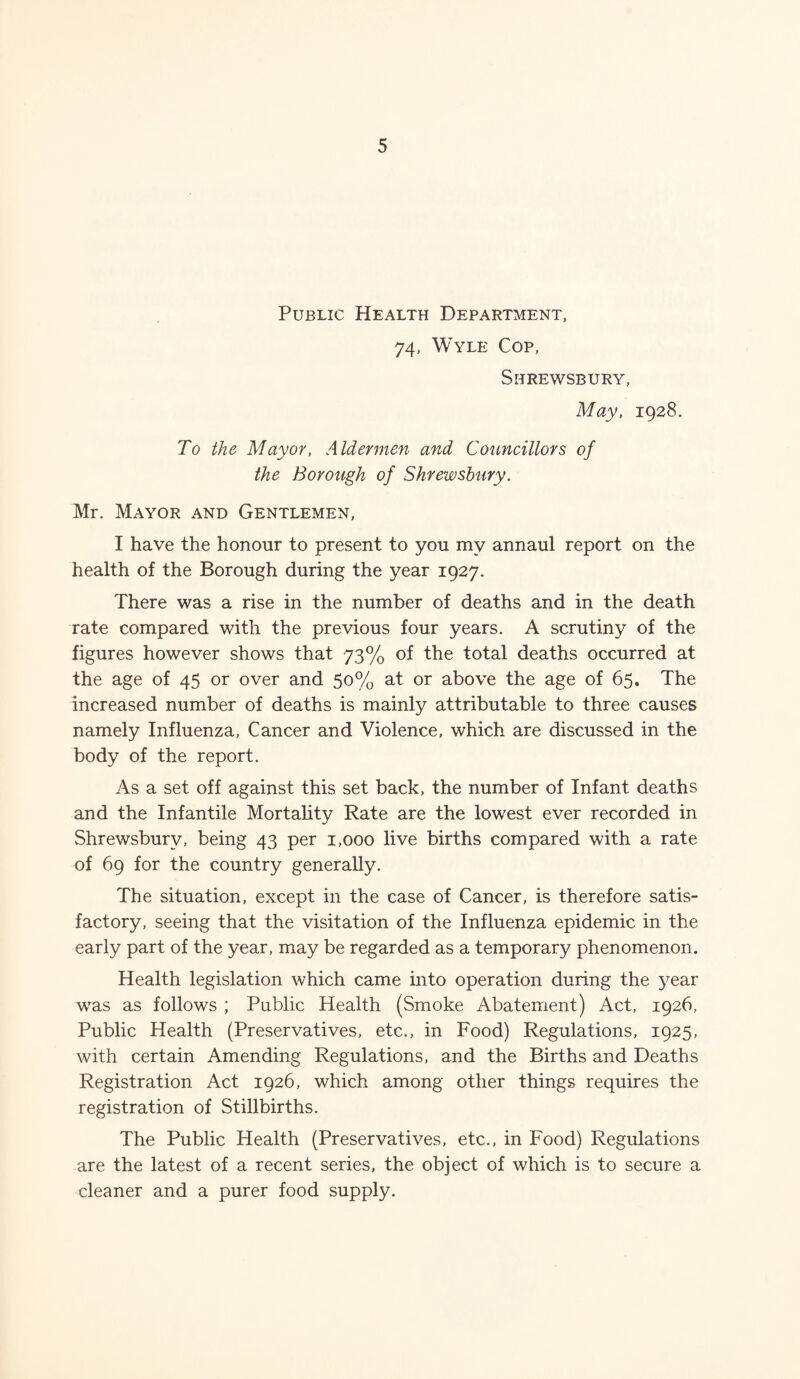 Public Health Department, 74, Wyle Cop, Shrewsbury, May, 1928. To the Mayor, Aldermen and Councillors of the Borough of Shrewsbury. Mr. Mayor and Gentlemen, I have the honour to present to you my annaul report on the health of the Borough during the year 1927. There was a rise in the number of deaths and in the death rate compared with the previous four years. A scrutiny of the figures however shows that 73% of the total deaths occurred at the age of 45 or over and 50% at or above the age of 65. The increased number of deaths is mainly attributable to three causes namely Influenza, Cancer and Violence, which are discussed in the body of the report. As a set off against this set back, the number of Infant deaths and the Infantile Mortality Rate are the lowest ever recorded in Shrewsbury, being 43 per 1,000 live births compared with a rate of 69 for the country generally. The situation, except in the case of Cancer, is therefore satis¬ factory, seeing that the visitation of the Influenza epidemic in the early part of the year, may be regarded as a temporary phenomenon. Health legislation which came into operation during the year wTas as follows ; Public Health (Smoke Abatement) Act, 1926, Public Health (Preservatives, etc., in Food) Regulations, 1925, with certain Amending Regulations, and the Births and Deaths Registration Act 1926, which among other things requires the registration of Stillbirths. The Public Health (Preservatives, etc., in Food) Regulations are the latest of a recent series, the object of which is to secure a cleaner and a purer food supply.