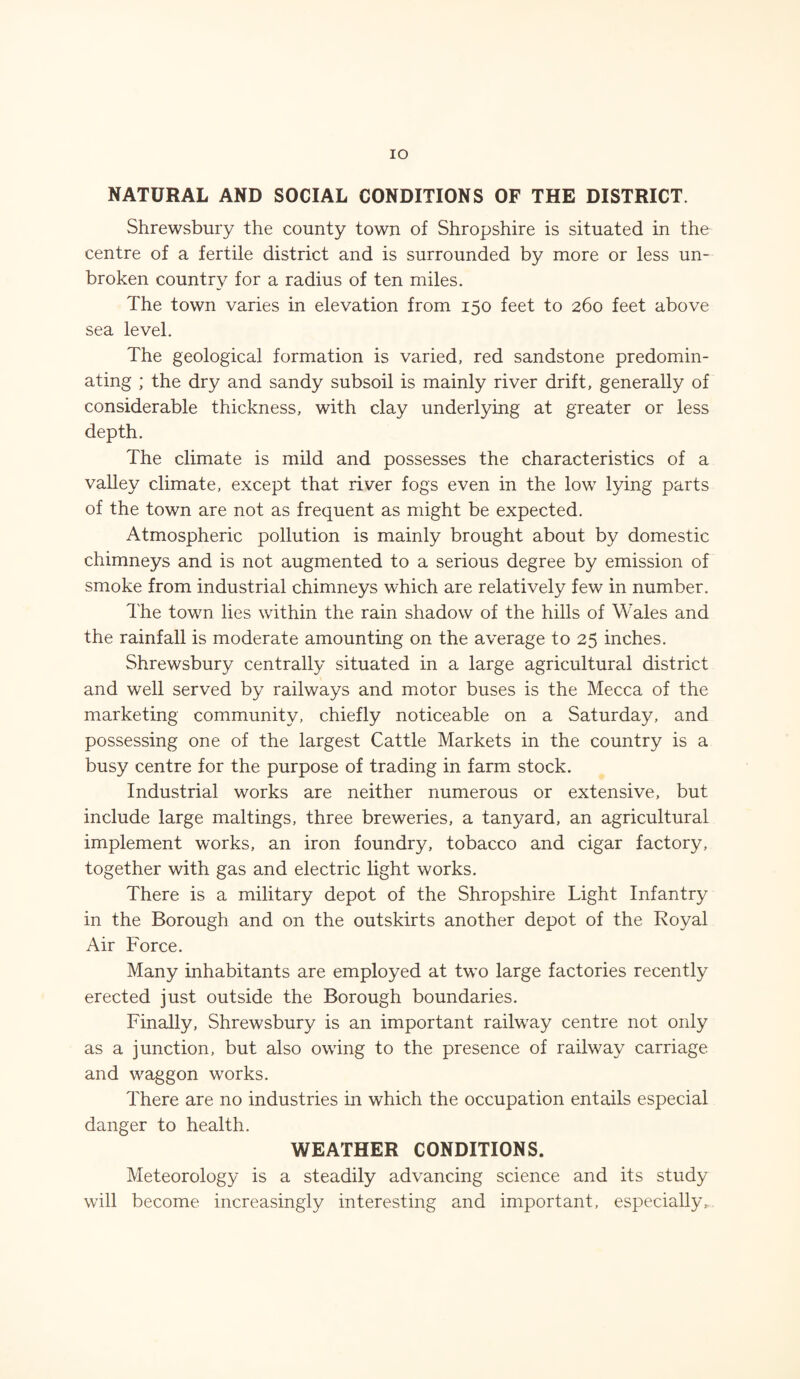 IO NATURAL AND SOCIAL CONDITIONS OF THE DISTRICT. Shrewsbury the county town of Shropshire is situated in the centre of a fertile district and is surrounded by more or less un¬ broken country for a radius of ten miles. The town varies in elevation from 150 feet to 260 feet above sea level. The geological formation is varied, red sandstone predomin¬ ating ; the dry and sandy subsoil is mainly river drift, generally of considerable thickness, with clay underlying at greater or less depth. The climate is mild and possesses the characteristics of a valley climate, except that river fogs even in the low lying parts of the town are not as frequent as might be expected. Atmospheric pollution is mainly brought about by domestic chimneys and is not augmented to a serious degree by emission of smoke from industrial chimneys which are relatively few in number. The town lies within the rain shadow of the hills of Wales and the rainfall is moderate amounting on the average to 25 inches. Shrewsbury centrally situated in a large agricultural district and well served by railways and motor buses is the Mecca of the marketing community, chiefly noticeable on a Saturday, and possessing one of the largest Cattle Markets in the country is a busy centre for the purpose of trading in farm stock. Industrial works are neither numerous or extensive, but include large maltings, three breweries, a tanyard, an agricultural implement works, an iron foundry, tobacco and cigar factory, together with gas and electric light works. There is a military depot of the Shropshire Light Infantry in the Borough and on the outskirts another depot of the Royal Air Force. Many inhabitants are employed at two large factories recently erected just outside the Borough boundaries. Finally, Shrewsbury is an important railway centre not only as a junction, but also owing to the presence of railway carriage and waggon works. There are no industries in which the occupation entails especial danger to health. WEATHER CONDITIONS. Meteorology is a steadily advancing science and its study will become increasingly interesting and important, especially.