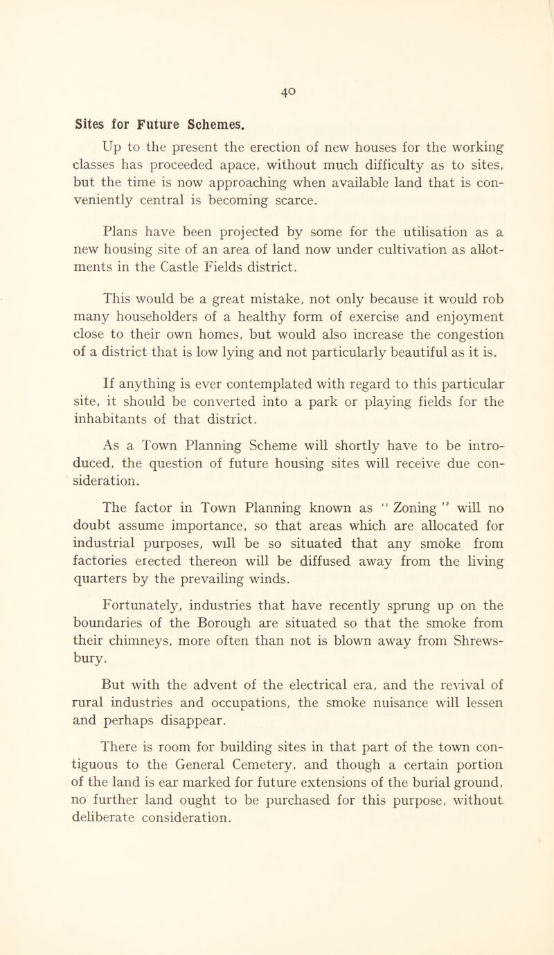 Sites for Future Schemes. Up to the present the erection of new houses for the working1 classes has proceeded apace, without much difficulty as to sites, but the time is now approaching when available land that is con¬ veniently central is becoming scarce. Plans have been projected by some for the utilisation as a new housing site of an area of land now under cultivation as allot¬ ments in the Castle Fields district. This would be a great mistake, not only because it would rob many householders of a healthy form of exercise and enjoyment close to their own homes, but would also increase the congestion of a district that is low lying and not particularly beautiful as it is. If anything is ever contemplated with regard to this particular site, it should be converted into a park or playing fields for the inhabitants of that district. As a Town Planning Scheme will shortly have to be intro¬ duced, the question of future housing sites will receive due con¬ sideration. The factor in Town Planning known as “ Zoning ” will no doubt assume importance, so that areas which are allocated for industrial purposes, will be so situated that any smoke from factories erected thereon will be diffused away from the living quarters by the prevailing winds. Fortunately, industries that have recently sprung up on the boundaries of the Borough are situated so that the smoke from their chimneys, more often than not is blown away from Shrews¬ bury. But with the advent of the electrical era, and the revival of rural industries and occupations, the smoke nuisance will lessen and perhaps disappear. There is room for building sites in that part of the town con¬ tiguous to the General Cemetery, and though a certain portion of the land is ear marked for future extensions of the burial ground, no further land ought to be purchased for this purpose, without deliberate consideration.
