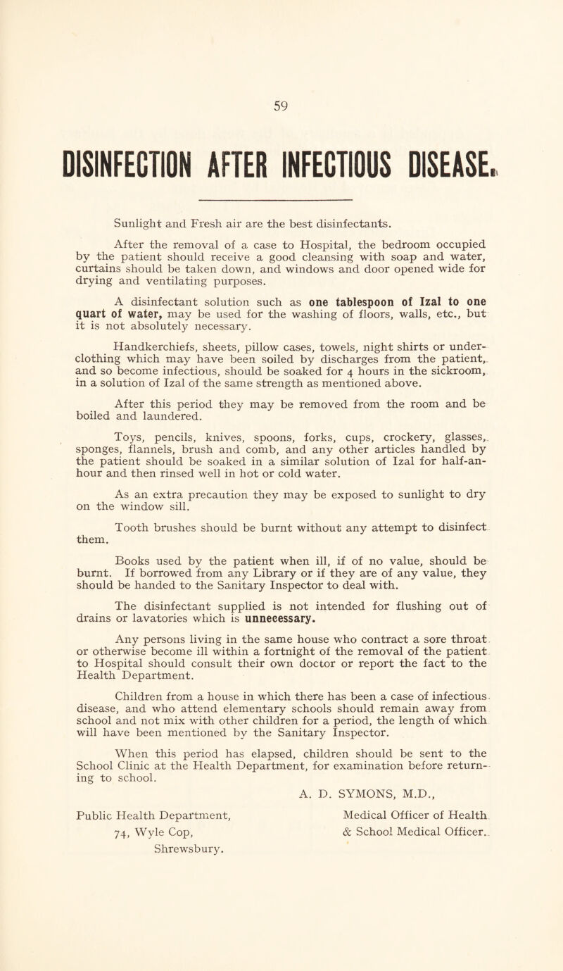 DISINFECTION AFTER INFECTIOUS DISEASE. Sunlight and Fresh air are the best disinfectants. After the removal of a case to Hospital, the bedroom occupied by the patient should receive a good cleansing with soap and water, curtains should be taken down, and windows and door opened wide for drying and ventilating purposes. A disinfectant solution such as one tablespoon of Izal to one quart of water, may be used for the washing of floors, walls, etc., but it is not absolutel)' necessary. Handkerchiefs, sheets, pillow cases, towels, night shirts or under¬ clothing which may have been soiled by discharges from the patient,, and so become infectious, should be soaked for 4 hours in the sickroom, in a solution of Izal of the same strength as mentioned above. After this period they may be removed from the room and be boiled and laundered. Toys, pencils, knives, spoons, forks, cups, crockery, glasses,, sponges, flannels, brush and comb, and any other articles handled by the patient should be soaked in a similar solution of Izal for half-an- hour and then rinsed well in hot or cold water. As an extra precaution they may be exposed to sunlight to dry on the window sill. Tooth brushes should be burnt without any attempt to disinfect them. Books used by the patient when ill, if of no value, should be burnt. If borrowed from any Library or if they are of any value, they should be handed to the Sanitary Inspector to deal with. The disinfectant supplied is not intended for flushing out of drains or lavatories which is unnecessary. Any persons living in the same house who contract a sore throat, or otherwise become ill within a fortnight of the removal of the patient to Hospital should consult their own doctor or report the fact to the Health Department. Children from a house in which there has been a case of infectious, disease, and who attend elementary schools should remain away from school and not mix with other children for a period, the length of which will have been mentioned by the Sanitary Inspector. When this period has elapsed, children should be sent to the School Clinic at the Health Department, for examination before return¬ ing to school. A. D. SYMONS, M.D., Public Health Department, 74, Wyle Cop, Shrewsbury. Medical Officer of Health & School Medical Officer.