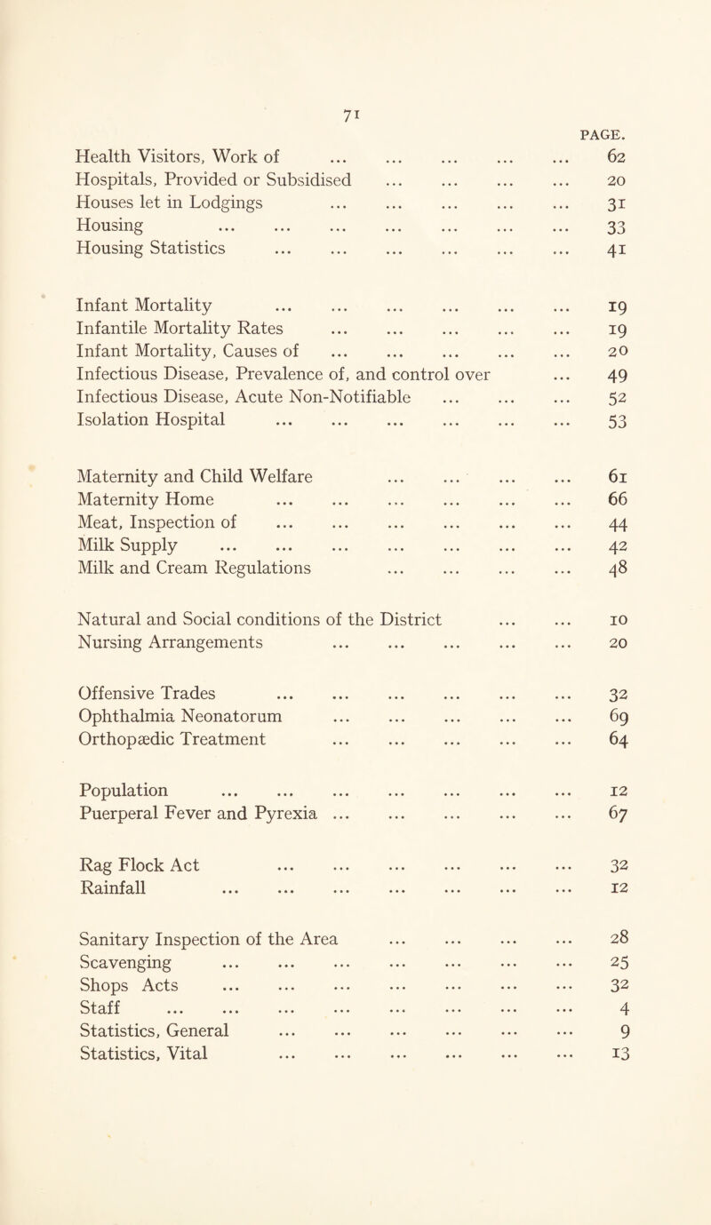 PAGE. Health Visitors, Work of ••• • • • 62 Hospitals, Provided or Subsidised ••• ••• ••• 20 Houses let in Lodgings • •• ••• • • • 31 Housing ••• ••• ••• 33 Housing Statistics . • •• ••• *«• 41 Infant Mortality ••• ••• ••• 19 Infantile Mortality Rates • •• ••• • • * 19 Infant Mortality, Causes of • •• •• • • • • 20 Infectious Disease, Prevalence of, and control over 49 Infectious Disease, Acute Non-Notifiable 52 Isolation Hospital • • • ••• ••• 53 Maternity and Child Welfare • • • © • • • • • • • • On H Maternity Home . • *• ••• ••• 66 Meat, Inspection of • •• ••• •»• 44 Milk Supply • • • ••• ••• ... 42 Milk and Cream Regulations « • ♦ ••• ••• • • 00 Natural and Social conditions of the District 10 Nursing Arrangements • •• • * e 20 Offensive Trades . • •• • • • • • • 32 Ophthalmia Neonatorum • •• ••• ••• 69 Orthopaedic Treatment • •• • ♦ • • • • 64 Population . • •• • • • • • • 12 Puerperal Fever and Pyrexia ... • •• ••• ••• 67 Rag Flock Act . • •• ••• * • • 32 Rainfall • •• • • • • • • 12 Sanitary Inspection of the Area • •• ••• ••• 28 Scavenging • •• ••• ♦ ♦ • 25 Shops Acts • •• • • • • • • 32 Staff ... ... ... ... • ••• ••• ... 4 Statistics, General . • • • • • • ••• 9 Statistics, Vital . • ♦ • ••• • • ♦ 13