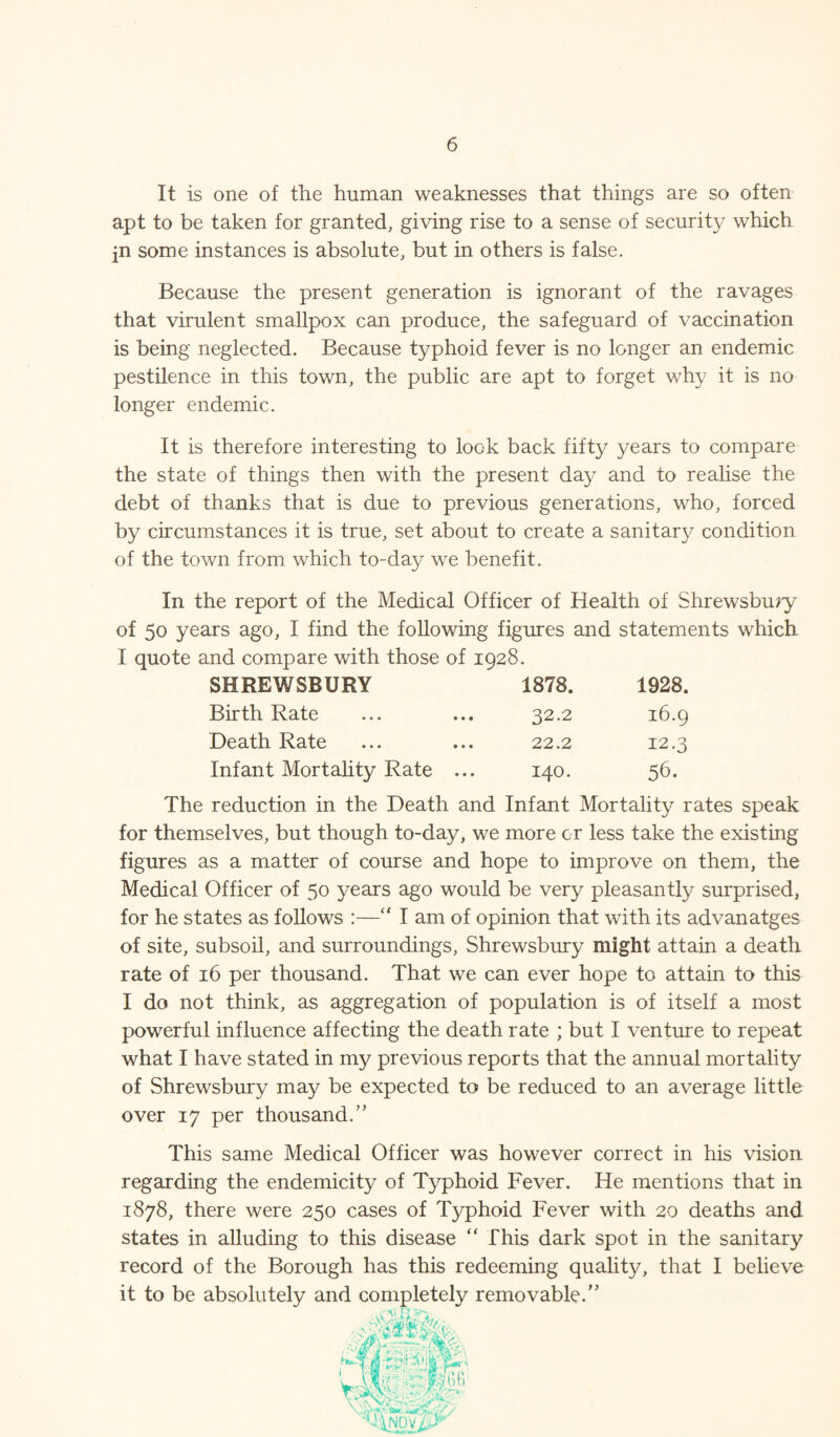 It is one of the human weaknesses that things are so often apt to be taken for granted, giving rise to a sense of security which jn some instances is absolute, but in others is false. Because the present generation is ignorant of the ravages that virulent smallpox can produce, the safeguard of vaccination is being neglected. Because typhoid fever is no longer an endemic pestilence in this town, the public are apt to forget why it is no longer endemic. It is therefore interesting to look back fifty years to compare the state of things then with the present day and to realise the debt of thanks that is due to previous generations, who, forced by circumstances it is true, set about to create a sanitary condition of the town from which to-day we benefit. In the report of the Medical Officer of Health of Shrewsbury of 50 years ago, I find the following figures and statements which I quote and compare with those of 1928. SHREWSBURY 1878. 1928. Birth Rate 32.2 16.9 Death Rate 22.2 12.3 Infant Mortality Rate ... • 0 H 56. The reduction in the Death and Infant Mortality rates speak for themselves, but though to-day, we more or less take the existing figures as a matter of course and hope to improve on them, the Medical Officer of 50 years ago would be very pleasantly surprised, for he states as follows :—“ I am of opinion that with its advanatges of site, subsoil, and surroundings, Shrewsbury might attain a death rate of 16 per thousand. That we can ever hope to attain to this I do not think, as aggregation of population is of itself a most powerful influence affecting the death rate ; but I venture to repeat what I have stated in my previous reports that the annual mortality of Shrewsbury may be expected to be reduced to an average little over 17 per thousand.” This same Medical Officer was however correct in his vision regarding the endemicity of Typhoid Fever. He mentions that in 1878, there were 250 cases of Typhoid Fever with 20 deaths and states in alluding to this disease “ This dark spot in the sanitary record of the Borough has this redeeming quality, that I believe it to be absolutely and completely removable.”