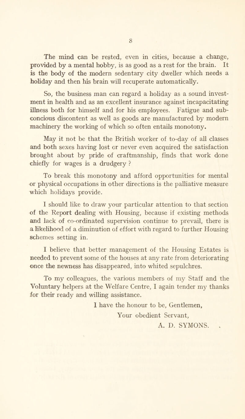 The mind can be rested, even in cities, because a change, provided by a mental hobby, is as good as a rest for the brain. It is the body of the modern sedentary city dweller which needs a holiday and then his brain will recuperate automatically. So, the business man can regard a holiday as a sound invest¬ ment in health and as an excellent insurance against incapacitating illness both for himself and for his employees. Fatigue and sub- concious discontent as well as goods are manufactured by modern machinery the working of which so often entails monotony. May it not be that the British worker of to-day of all classes and both sexes having lost or never even acquired the satisfaction brought about by pride of craftmanship, finds that work done chiefly for wages is a drudgery ? To break this monotony and afford opportunities for mental or physical occupations in other directions is the palliative measure which holidays provide. I should like to draw your particular attention to that section of the Report dealing with Housing, because if existing methods and lack of co-ordinated supervision continue to prevail, there is a likelihood of a diminution of effort with regard to further Housing schemes setting in. I believe that better management of the Housing Estates is needed to prevent some of the houses at any rate from deteriorating once the newness has disappeared, into whited sepulchres. To my colleagues, the various members of my Staff and the Voluntary helpers at the Welfare Centre, I again tender my thanks for their ready and willing assistance. I have the honour to be, Gentlemen, Your obedient Servant, A. D. SYMONS. .