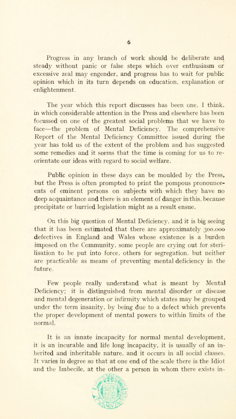 Progress in any branch of work should be deliberate and steady without panic or false steps which over enthusiasm or excessive zeal may engender, and progress has to wait for public opinion which in its turn depends on education, explanation or enlightenment. The year which this report discusses has been one, I think, in which considerable attention in the Press and elsewhere has been focussed on one of the greatest social problems that we have to face—the problem of Mental Deficiency. The comprehensive Report of the Mental Deficiency Committee issued during the year has told us of the extent of the problem and has suggested some remedies and it seems that the time is coming for us to re¬ orientate our ideas with regard to social welfare. Public opinion in these days can be moulded by the Press» but the Press is often prompted to print the pompous pronounce- ents of eminent persons on subjects with which they have no deep acquaintance and there is an element of danger in this, because precipitate or hurried legislation might as a result ensue. On this big question of Mental Deficiency, and it is big seeing that it has been estimated that there are approximately 300,000 defectives in England and Wales whose existence is a burden imposed on the Community, some people are crying out for steri¬ lisation to be put into force, others for segregation, but neither are practicable as means of preventing mental deficiency in the future. Fewr people really understand what is meant by Mental Deficiency; it is distinguished from mental disorder or disease and mental degeneration or infirmity which states may be grouped under the term insanity, by being due to a defect which prevents the proper development of mental powers to within limits of the normal. It is an innate incapacity for normal mental development, it is an incurable and life long incapacity, it is usually of an in¬ herited and inheritable nature, and it occurs in all social classes. It varies in degree so that at one end of the scale there is the Idiot and the Imbecile, at the other a person in whom there exists in-