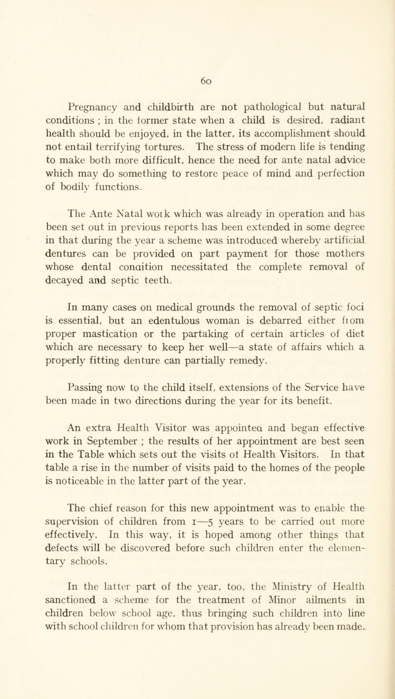 Pregnancy and childbirth are not pathological but natural conditions ; in the former state when a child is desired, radiant health should be enjoyed, in the latter, its accomplishment should not entail terrifying tortures. The stress of modern life is tending to make both more difficult, hence the need for ante natal advice which may do something to restore peace of mind and perfection of bodily functions. The Ante Natal woik which was already in operation and has been set out in previous reports has been extended in some degree in that during the year a scheme was introduced whereby artificial dentures can be provided on part payment for those mothers whose dental condition necessitated the complete removal of decayed and septic teeth. In many cases on medical grounds the removal of septic foci is essential, but an edentulous woman is debarred either fiom proper mastication or the partaking of certain articles of diet which are necessary to keep her well—a state of affairs which a properly fitting denture can partially remedy. Passing now to the child itself, extensions of the Service have been made in two directions during the year for its benefit. An extra Health Visitor was appointea and began effective work in September ; the results of her appointment are best seen in the Table which sets out the visits of Health Visitors. In that table a rise in the number of visits paid to the homes of the people is noticeable in the latter part of the year. The chief reason for this new appointment was to enable the supervision of children from i—5 years to be carried out more effectively. In this way, it is hoped among other things that defects will be discovered before such children enter the elemen¬ tary schools. In the latter part of the year, too, the Ministry of Health sanctioned a scheme for the treatment of Minor ailments in children below school age, thus bringing such children into line with school children for whom that provision has already been made.