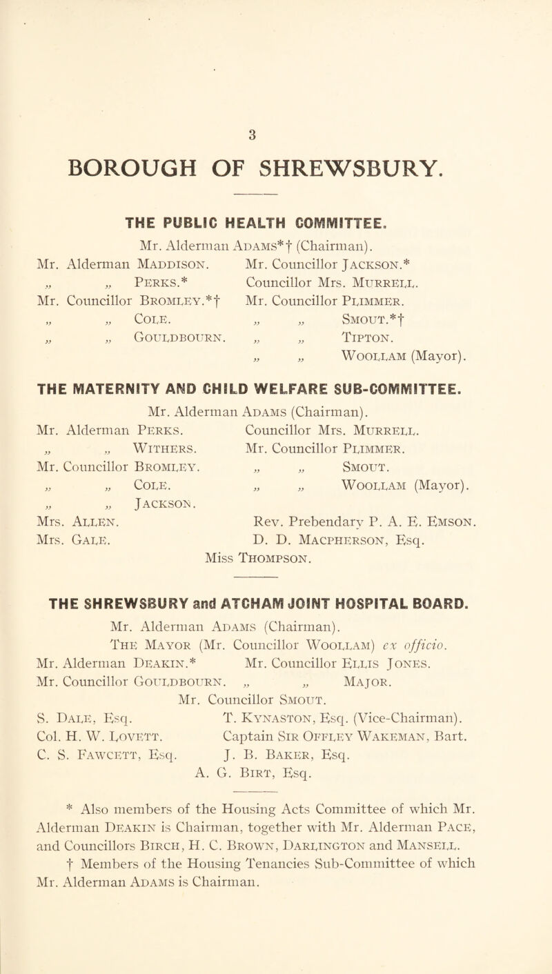 BOROUGH OF SHREWSBURY. THE PUBLIC HEALTH GO^fVtlTTEE. Mr. Alderman Adams*! (Chairman). Mr. Alderman Maddison. Perks.* Mr. Councillor Bromley.*! „ „ Cole. ,, ,, Gouldbourn. Mr. Councillor Jackson.* Councillor Mrs. Murrell. Mr. Councillor Plimmer. „ „ Smout.*! „ ,, Tipton. „ „ Woollam (Mayor). THE MATERNITY AND CHILD WELFARE SUB-COMMITTEE. Mr. Alderman Adams (Chairman). Mr. Alderman Perks. Councillor Mrs. Murrell. Mr. Councillor Plimmer. „ „ Smout. „ „ Woollam (Mayor). „ „ Withers. Mr. Councillor Bromley. )) is Cole . „ ,, J ACKSOEl. Mrs. Allen. Mrs. Gale. Rev. Prebendary P. A. B. Bmson, D. D. MacphersoN, Bsq. Miss Thompson. THE SHREWSBURY and ATCHAM JOINT HOSPITAL BOARD. Mr. Alderman Adams (Chairman). The Mayor (Mr. Councillor Woollam) ex officio. Mr. Alderman Deakin.* Mr. Councillor Bllis Jones. Mr. Councillor Gouldbourn. „ „ Major. Mr. Councillor Smout. S. Dale, Esq. T. Kynaston, Bsq. (Vice-Chairman). Col. H. W. Eovett. Captain Sir Offley Wakeman, Bart. C. S. Fawcett, Bsq. J. B. Baker, Bsq. A. G. Birt, Bsq. * Also members of the Housing Acts Committee of which Mr. Alderman Deakin is Chairman, together with Mr. Alderman Pace, and Councillors Birch, H. C. Brown, Darlington and Mansell. ! Members of the Housing Tenancies Sub-Committee of which Mr. Alderman Adams is Chairman.