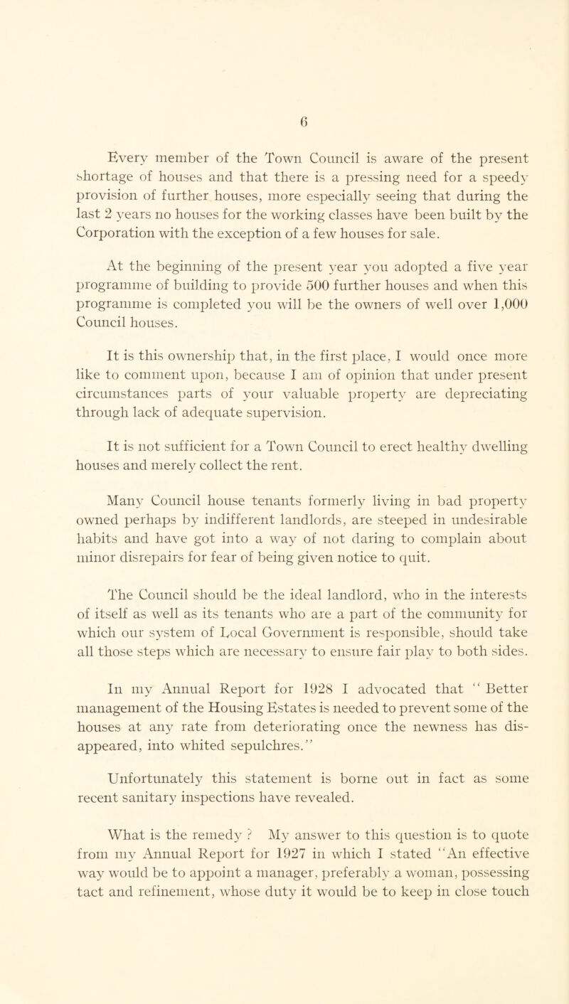 Every member of the Town Council is aware of the present shortage of houses and that there is a pressing need for a speedy provision of further houses, more especially seeing that during the last 2 years no houses for the working classes have been built by the Corporation with the exception of a few houses for sale. At the beginning of the present year you adopted a five year programme of building to provide 500 further houses and when this programme is completed you will be the owners of well over 1,000 Council houses. It is this ownership that, in the first place, I would once more like to comment upon, because I am of opinion that under present circumstances parts of your valuable property are depreciating through lack of adequate supervision. It is not sufficient for a Town Council to erect healthy dwelling houses and merely collect the rent. Many Council house tenants formerly living in bad property owned perhaps by indifferent landlords, are steeped in undesirable habits and have got into a way of not daring to complain about minor disrepairs for fear of being given notice to quit. The Council should be the ideal landlord, who in the interests of itself as well as its tenants who are a part of the community for which our system of Local Government is responsible, should take all those steps which are necessary to ensure fair play to both sides. In my Annual Report for 1928 I advocated that “ Better management of the Housing Estates is needed to prevent some of the houses at any rate from deteriorating once the newness has dis¬ appeared, into whited sepulchres.” Unfortunately this statement is borne out in fact as some recent sanitary inspections have revealed. What is the remedy ? My answer to this question is to quote from my Annual Report for 1927 in which I stated “An effective way would be to appoint a manager, preferably a woman, possessing tact and refinement, whose duty it would be to keep in close touch