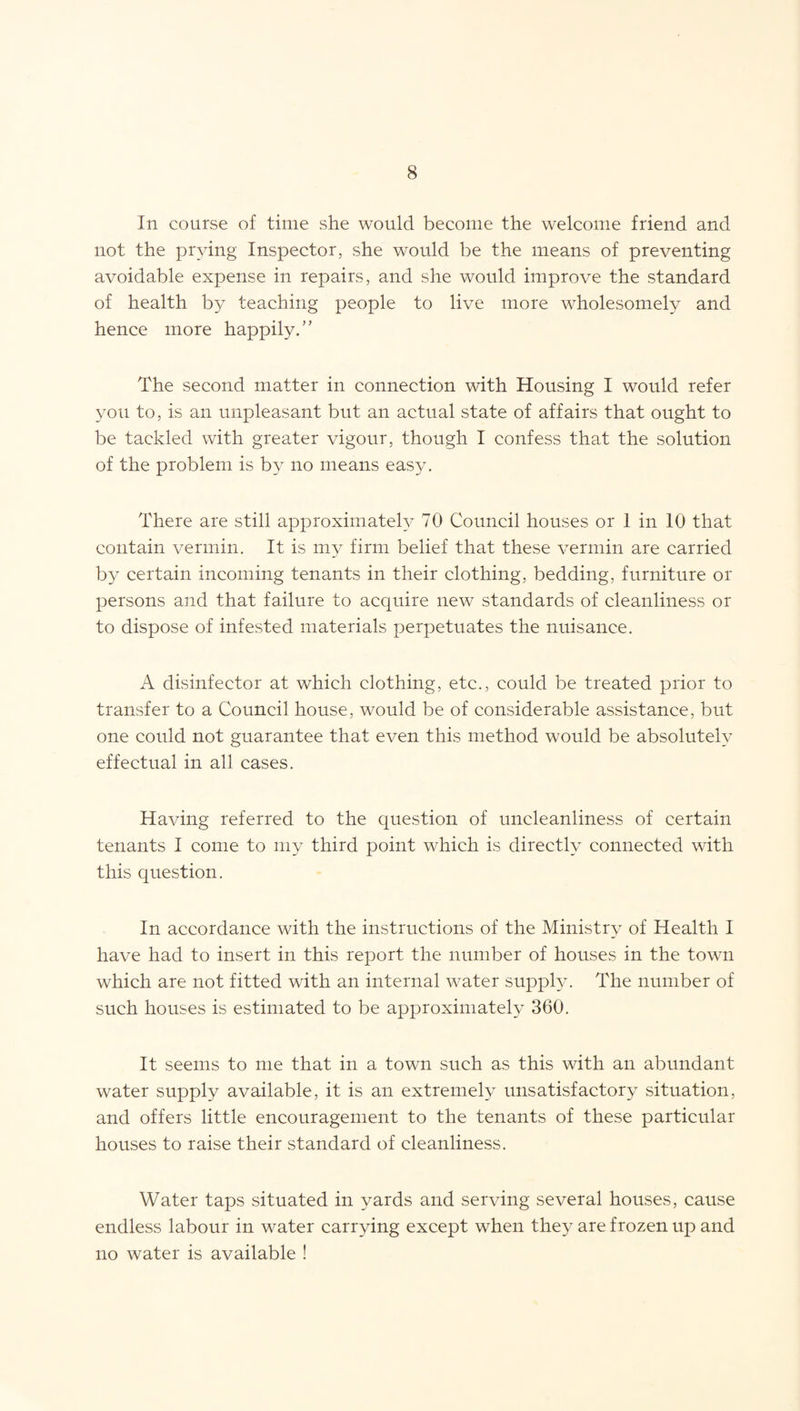 In course of time she would become the welcome friend and not the prying Inspector, she would be the means of preventing avoidable expense in repairs, and she would improve the standard of health by teaching people to live more wholesomely and hence more happily/' The second matter in connection with Housing I would refer you to, is an unpleasant but an actual state of affairs that ought to be tackled with greater vigour, though I confess that the solution of the problem is by no means easy. There are still approximately 70 Council houses or 1 in 10 that contain vermin. It is my firm belief that these vermin are carried by certain incoming tenants in their clothing, bedding, furniture or persons and that failure to acquire new standards of cleanliness or to dispose of infested materials perpetuates the nuisance. A disinfector at which clothing, etc., could be treated prior to transfer to a Council house, would be of considerable assistance, but one could not guarantee that even this method would be absolutely effectual in all cases. Having referred to the question of uncleanliness of certain tenants I come to my third point which is directly connected with this question. In accordance with the instructions of the Ministry of Health I have had to insert in this report the number of houses in the town which are not fitted with an internal water supply. The number of such houses is estimated to be approximately 360. It seems to me that in a town such as this with an abundant water supply available, it is an extremely unsatisfactory situation, and offers little encouragement to the tenants of these particular houses to raise their standard of cleanliness. Water taps situated in yards and serving several houses, cause endless labour in water carrying except when they are frozen up and no water is available !
