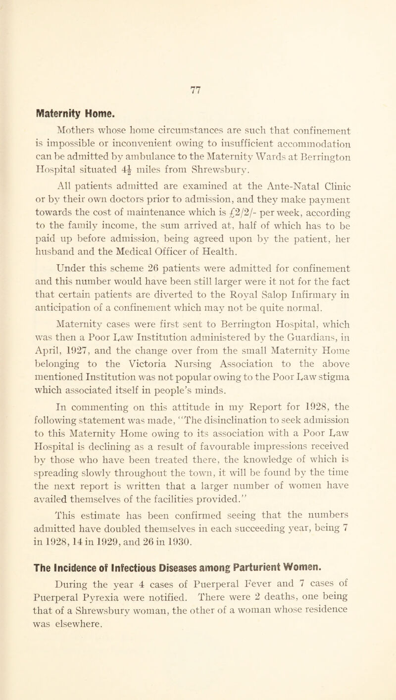 Maternity Home. Mothers whose home circumstances are such that confinement is impossible or inconvenient owing to insufficient accommodation can be admitted by ambulance to the Maternity Wards at Berrington Hospital situated 4J miles from Shrewsbury. All patients admitted are examined at the Ante-Natal Clinic or by their own doctors prior to admission, and they make payment towards the cost of maintenance which is £2/2/- per week, according to the family income, the sum arrived at, half of which has to be paid up before admission, being agreed upon by the patient, her husband and the Medical Officer of Health. Under this scheme 26 patients were admitted for confinement and this number would have been still larger were it not for the fact that certain patients are diverted to the Royal Salop Infirmary in anticipation of a confinement which may not be quite normal. Maternity cases were first sent to Berrington Hospital, which was then a Poor Iyaw Institution administered by the Guardians, in April, 1927, and the change over from the small Maternity Home belonging to the Victoria Nursing Association to the above mentioned Institution was not popular owing to the Poor Raw stigma which associated itself in people’s minds. In commenting on this attitude in my Report for 1928, the following statement was made, The disinclination to seek admission to this Maternity Home owing to its association with a Poor Raw Plospital is declining as a result of favourable impressions received by those who have been treated there, the knowledge of which is spreading slowly throughout the town, it will be found by the time the next report is written that a larger number of women have availed themselves of the facilities provided. This estimate has been confirmed seeing that the numbers admitted have doubled themselves in each succeeding year, being 7 in 1928,14 in 1929, and 26 in 1930. The incidence of Infectious Diseases among Parturient Women. During the year 4 cases of Puerperal Fever and 7 cases of Puerperal Pyrexia were notified. There were 2 deaths, one being that of a Shrewsbury woman, the other of a woman whose residence was elsewhere.