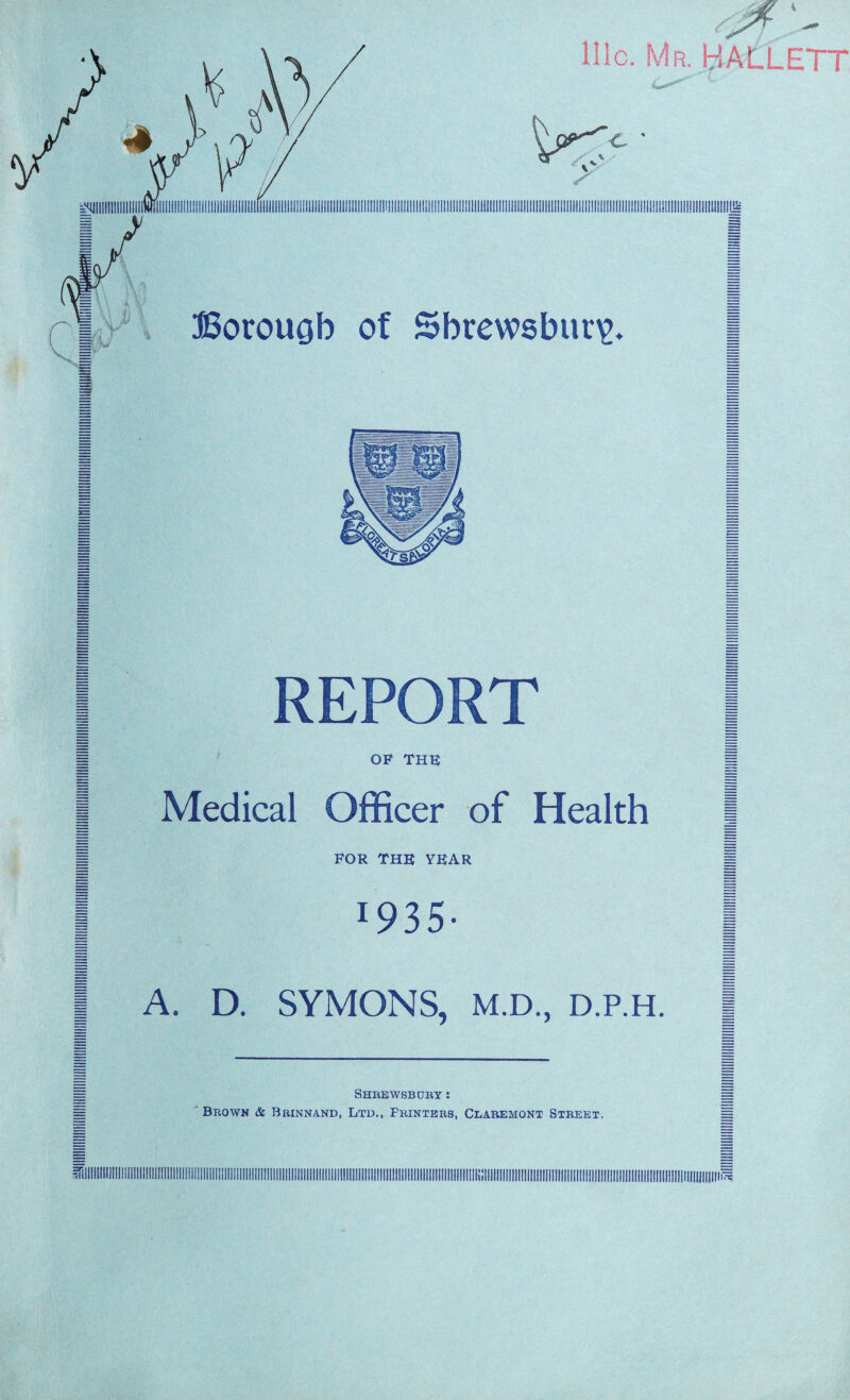 4 REPORT H OF THE p 1 Medical Officer of Health | 1 FOR THE YEAR 1 I *935- | | A. D. SYMONS, M.D., d.p.h. | H Shrewsbury : || H Brown & Brinnand, Ltd., Printers, Claremont Street. =